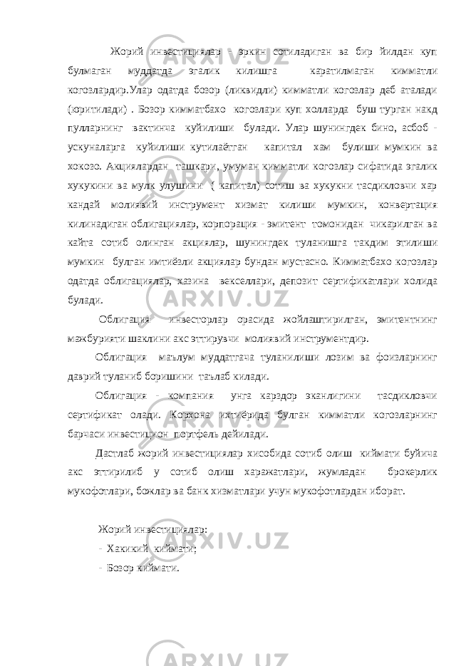  Жорий инвестициялар - эркин сотиладиган ва бир йилдан куп булмаган муддатда эгалик килишга каратилмаган кимматли когозлардир.Улар одатда бозор (ликвидли) кимматли когозлар деб аталади (юритилади) . Бозор кимматбахо когозлари куп холларда буш турган накд пулларнинг вактинча куйилиши булади. Улар шунингдек бино, асбоб - ускуналарга куйилиши кутилаётган капитал хам булиши мумкин ва хокозо. Акциялардан ташкари, умуман кимматли когозлар сифатида эгалик хукукини ва мулк улушини ( капитал) сотиш ва хукукни тасдикловчи хар кандай молиявий инструмент хизмат килиши мумкин, конвертация килинадиган облигациялар, корпорация - эмитент томонидан чикарилган ва кайта сотиб олинган акциялар, шунингдек туланишга такдим этилиши мумкин булган имтиёзли акциялар бундан мустасно. Кимматбахо когозлар одатда облигациялар, хазина векселлари, депозит сертификатлари холида булади. Облигация инвесторлар орасида жойлаштирилган, эмитентнинг мажбурияти шаклини акс эттирувчи молиявий инструментдир. Облигация маълум муддатгача туланилиши лозим ва фоизларнинг даврий туланиб боришини таълаб килади. Облигация - компания унга карздор эканлигини тасдикловчи сертификат олади. Корхона ихтиёрида булган кимматли когозларнинг барчаси инвестицион портфель дейилади. Дастлаб жорий инвестициялар хисобида сотиб олиш киймати буйича акс эттирилиб у сотиб олиш харажатлари, жумладан брокерлик мукофотлари, божлар ва банк хизматлари учун мукофотлардан иборат. Жорий инвестициялар: - Хакикий киймати; - Бозор киймати. 