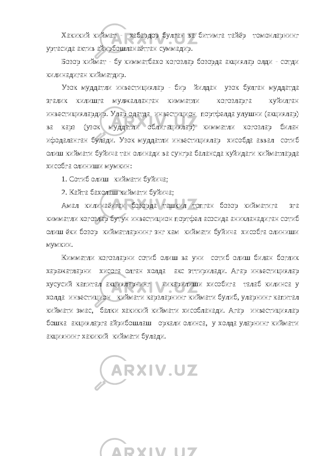 Хакикий киймат - хабардор булган ва битимга тайёр томонларнинг уртасида актив айирбошланаётган суммадир. Бозор киймат - бу кимматбахо когозлар бозорда акциялар олди - сотди килинадиган кийматдир. Узок муддатли инвестициялар - бир йилдан узок булган муддатда эгалик килишга мулжалланган кимматли когозларга куйилган инвестициялардир. Улар одатда инвестицион портфелда улушни (акциялар) ва карз (узок муддатли облигациялар) кимматли когозлар билан ифодаланган булади. Узок муддатли инвестициялар хисобда аввал сотиб олиш киймати буйича тан олинади ва сунгра балансда куйидаги кийматларда хисобга олиниши мумкин: 1. Сотиб олиш киймати буйича; 2. Кайта бахолаш киймати буйича; Амал килинаёиган бозорда ташкил топган бозор кийматига эга кимматли когозлар бутун инвестицион портфел асосида аникланадиган сотиб олиш ёки бозор кийматларнинг энг кам киймати буйича хисобга олиниши мумкин. Кимматли когозларни сотиб олиш ва уни сотиб олиш билан боглик харажатларни хисога олган холда акс эттирилади. Агар инвестициялар хусусий капитал акцияларнинг чикарилиши хисобига талаб килинса у холда инвестицион киймати карзларнинг киймати булиб, уларнинг капитал киймати эмас, балки хакикий киймати хисобланади. Агар инвестициялар бошка акцияларга айрибошлаш оркали олинса, у холда уларнинг киймати акциянинг хакикий киймати булади. 