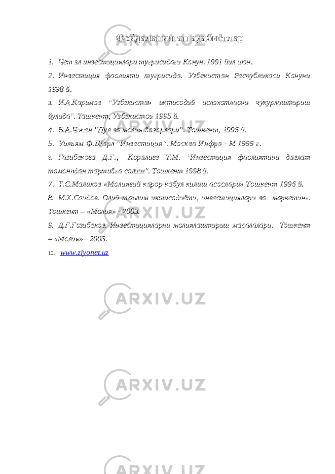 Фойдаланилган адабиётлар 1. Чет эл инвестициялари тугрисидаги Конун. 1991 йил июн. 2. Инвестиция фаолияти тугрисида. Узбекистан Республикаси Конуни 1998 й. 3. И.А.Каримов &#34;Узбекистан иктисодий ислохотлаони чукурлаштириш йулида&#34;. Ташкент, Узбекистои 1995 й. 4. В.А.Чжен &#34;Пул ва молия бозорлари&#34;. Тошкент, 1996 й. 5. Уильям Ф.Шарл &#34;Инвестиция&#34;. Москва Инфра - М 1999 г. 6. Газибекова Д. Г . , Коралиев Т.М. &#34;Инвестиция фаолиятини давлат томонпдан тартибга солиш&#34;. Тошкент 1998 й. 7. Т.С.Маликов «Молиявий карор кабул килиш асослари» Тошкент 1996 й. 8. М.Х.Саидов. Олий таълим иктисодиёти, инвестициялари ва маркетинг. Тошкент – «Молия» - 2003. 9. Д.Г.Гозибеков. Инвестицияларни молиялаштириш масалалари. Тошкент – «Молия» - 2003. 10. www.ziyonet.uz 