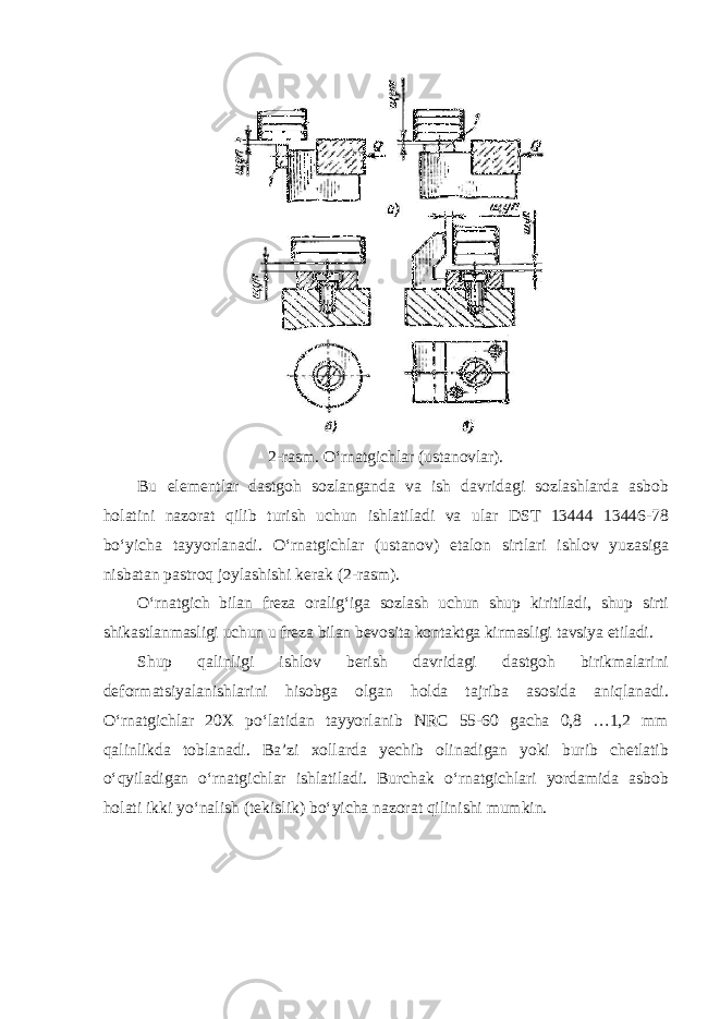 2-rasm. O‘rnatgichlar (ustanovlar). Bu elementlar dastgoh sozlanganda va ish davridagi sozlashlarda asbob holatini nazorat qilib turish uchun ishlatiladi va ular DST 13444 13446-78 bo‘yicha tayyorlanadi. O‘rnatgichlar (ustanov) etalon sirtlari ishlov yuzasiga nisbatan pastroq joylashishi kerak (2-rasm). O‘rnatgich bilan freza oralig‘iga sozlash uchun shup kiritiladi, shup sirti shikastlanmasligi uchun u freza bilan bevosita kontaktga kirmasligi tavsiya etiladi. Shup qalinligi ishlov berish davridagi dastgoh birikmalarini deformatsiyalanishlarini hisobga olgan holda tajriba asosida aniqlanadi. O‘rnatgichlar 20X po‘latidan tayyorlanib NRC 55-60 gacha 0,8 …1,2 mm qalinlikda toblanadi. Ba’zi xollarda yechib olinadigan yoki burib chetlatib o‘qyiladigan o‘rnatgichlar ishlatiladi. Burchak o‘rnatgichlari yordamida asbob holati ikki yo‘nalish (tekislik) bo‘yicha nazorat qilinishi mumkin. 