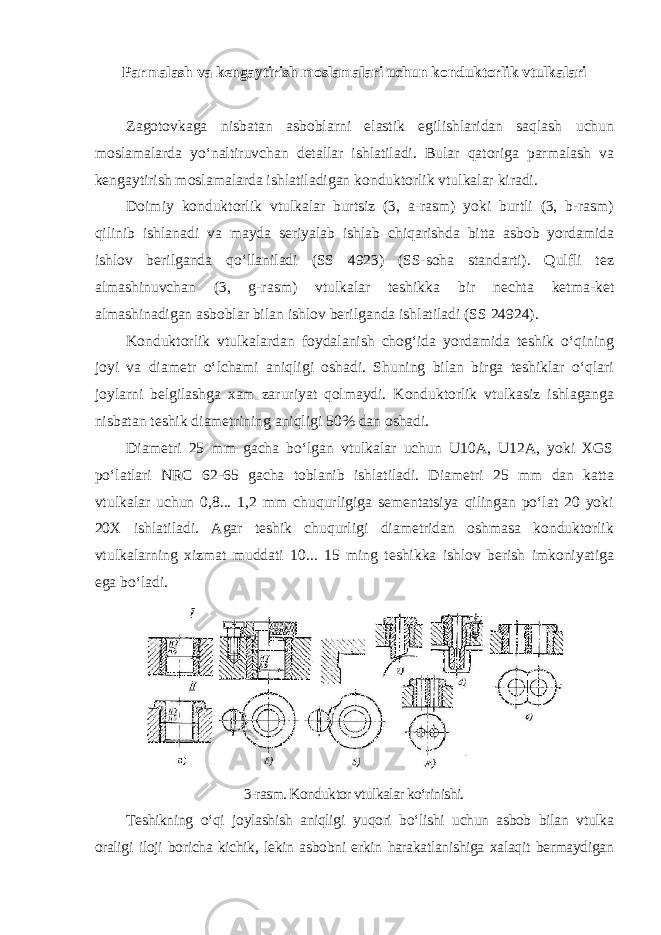 Parmalash va kengaytirish moslamalari uchun konduktorlik vtulkalari Zagotovkaga nisbatan asboblarni elastik egilishlaridan saqlash uchun moslamalarda yo‘naltiruvchan detallar ishlatiladi. Bular qatoriga parmalash va kengaytirish moslamalarda ishlatiladigan konduktorlik vtulkalar kiradi. Doimiy konduktorlik vtulkalar burtsiz (3, a-rasm) yoki burtli (3, b-rasm) qilinib ishlanadi va mayda seriyalab ishlab chiqarishda bitta asbob yordamida ishlov berilganda qo‘llaniladi (SS 4923) (SS-soha standarti). Qulfli tez almashinuvchan (3, g-rasm) vtulkalar teshikka bir nechta ketma-ket almashinadigan asboblar bilan ishlov berilganda ishlatiladi (SS 24924). Konduktorlik vtulkalardan foydalanish chog‘ida yordamida teshik o‘qining joyi va diametr o‘lchami aniqligi oshadi. Shuning bilan birga teshiklar o‘qlari joylarni belgilashga xam zaruriyat qolmaydi. Konduktorlik vtulkasiz ishlaganga nisbatan teshik diametrining aniqligi 50% dan oshadi. Diametri 25 mm gacha bo‘lgan vtulkalar uchun U10A, U12A, yoki XGS po‘latlari NRC 62-65 gacha toblanib ishlatiladi. Diametri 25 mm dan katta vtulkalar uchun 0,8... 1,2 mm chuqurligiga sementatsiya qilingan po‘lat 20 yoki 20X ishlatiladi. Agar teshik chuqurligi diametridan oshmasa konduktorlik vtulkalarning xizmat muddati 10... 15 ming teshikka ishlov berish imkoniyatiga ega bo‘ladi. 3-rasm. Konduktor vtulkalar ko‘rinishi. Teshikning o‘qi joylashish aniqligi yuqori bo‘lishi uchun asbob bilan vtulka oraligi iloji boricha kichik, lekin asbobni erkin harakatlanishiga xalaqit bermaydigan 
