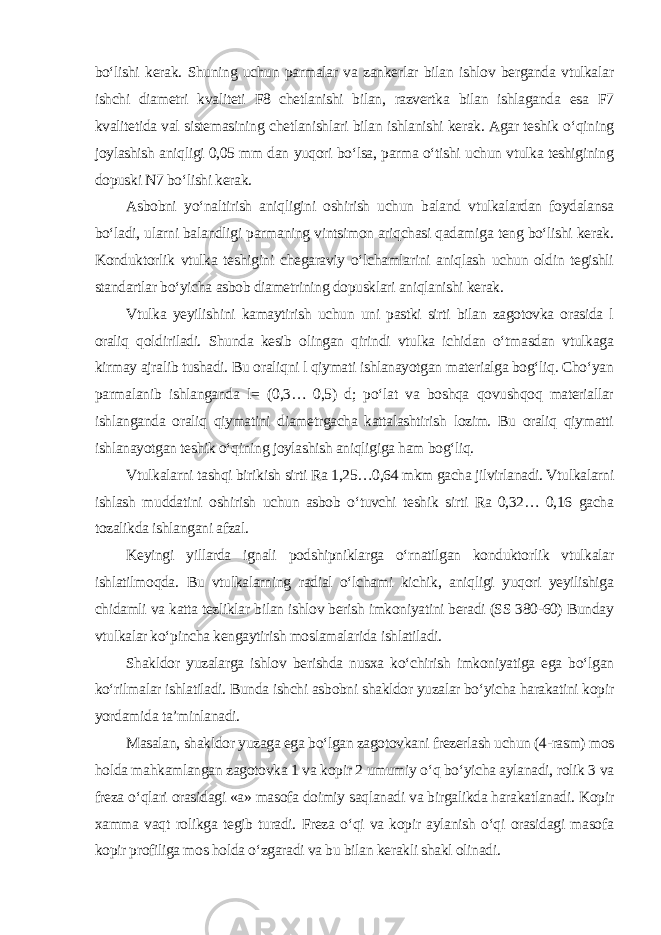 bo‘lishi kerak. Shuning uchun parmalar va zankerlar bilan ishlov berganda vtulkalar ishchi diametri kvaliteti F8 chetlanishi bilan, razvertka bilan ishlaganda esa F7 kvalitetida val sistemasining chetlanishlari bilan ishlanishi kerak. Agar teshik o‘qining joylashish aniqligi 0,05 mm dan yuqori bo‘lsa, parma o‘tishi uchun vtulka teshigining dopuski N7 bo‘lishi kerak. Asbobni yo‘naltirish aniqligini oshirish uchun baland vtulkalardan foydalansa bo‘ladi, ularni balandligi parmaning vintsimon ariqchasi qadamiga teng bo‘lishi kerak. Konduktorlik vtulka teshigini chegaraviy o‘lchamlarini aniqlash uchun oldin tegishli standartlar bo‘yicha asbob diametrining dopusklari aniqlanishi kerak. Vtulka yeyilishini kamaytirish uchun uni pastki sirti bilan zagotovka orasida l oraliq qoldiriladi. Shunda kesib olingan qirindi vtulka ichidan o‘tmasdan vtulkaga kirmay ajralib tushadi. Bu oraliqni l qiymati ishlanayotgan materialga bog‘liq. Cho‘yan parmalanib ishlanganda l= (0,3… 0,5) d; po‘lat va boshqa qovushqoq materiallar ishlanganda oraliq qiymatini diametrgacha kattalashtirish lozim. Bu oraliq qiymatti ishlanayotgan teshik o‘qining joylashish aniqligiga ham bog‘liq. Vtulkalarni tashqi birikish sirti Ra 1,25…0,64 mkm gacha jilvirlanadi. Vtulkalarni ishlash muddatini oshirish uchun asbob o‘tuvchi teshik sirti Ra 0,32… 0,16 gacha tozalikda ishlangani afzal. Keyingi yillarda ignali podshipniklarga o‘rnatilgan konduktorlik vtulkalar ishlatilmoqda. Bu vtulkalarning radial o‘lchami kichik, aniqligi yuqori yeyilishiga chidamli va katta tezliklar bilan ishlov berish imkoniyatini beradi (SS 380-60) Bunday vtulkalar ko‘pincha kengaytirish moslamalarida ishlatiladi. Shakldor yuzalarga ishlov berishda nusxa ko‘chirish imkoniyatiga ega bo‘lgan ko‘rilmalar ishlatiladi. Bunda ishchi asbobni shakldor yuzalar bo‘yicha harakatini kopir yordamida ta’minlanadi. Masalan, shakldor yuzaga ega bo‘lgan zagotovkani frezerlash uchun (4-rasm) mos holda mahkamlangan zagotovka 1 va kopir 2 umumiy o‘q bo‘yicha aylanadi, rolik 3 va freza o‘qlari orasidagi «a» masofa doimiy saqlanadi va birgalikda harakatlanadi. Kopir xamma vaqt rolikga tegib turadi. Freza o‘qi va kopir aylanish o‘qi orasidagi masofa kopir profiliga mos holda o‘zgaradi va bu bilan kerakli shakl olinadi . 