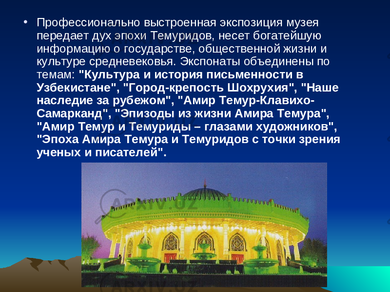 • П рофессионально выстроенная экспозиция музея передает дух эпохи Темуридов, несет богатейшую информацию о государстве, общественной жизни и культуре средневековья. Экспонаты объединены по темам: &#34;Культура и история письменности в Узбекистане&#34;, &#34;Город-крепость Шохрухия&#34;, &#34;Наше наследие за рубежом&#34;, &#34;Амир Темур-Клавихо- Самарканд&#34;, &#34;Эпизоды из жизни Амира Темура&#34;, &#34;Амир Темур и Темуриды – глазами художников&#34;, &#34;Эпоха Амира Темура и Темуридов с точки зрения ученых и писателей&#34;. 