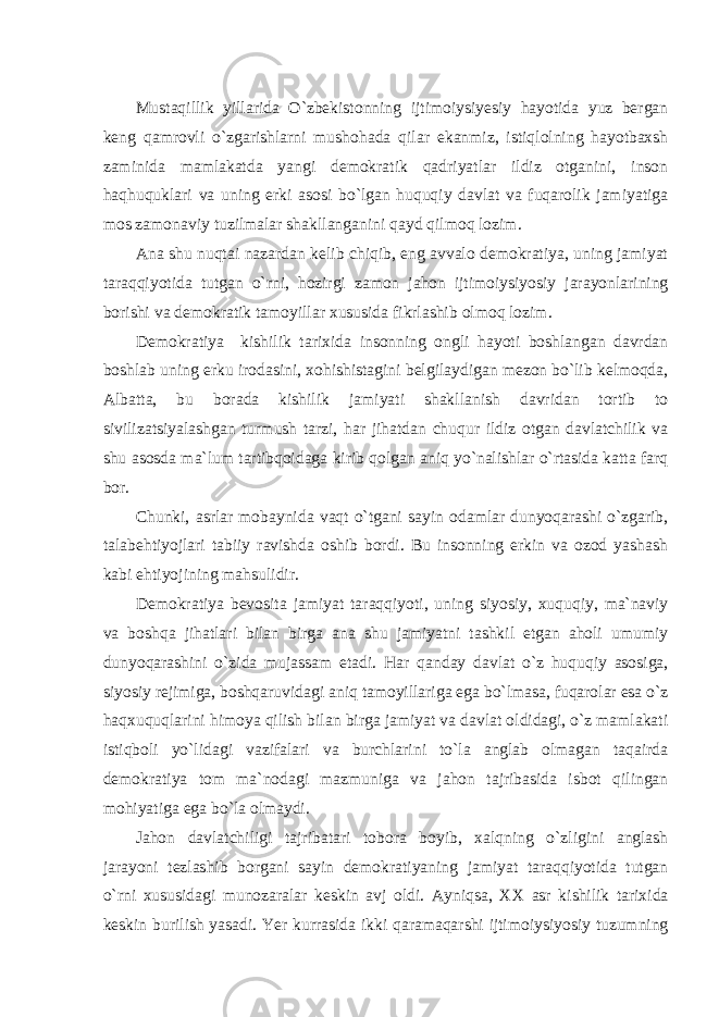 Mustaqillik yillarida O`zbekistonning ijtimoiysiyesiy hayotida yuz bergan keng qamrovli o`zgarishlarni mushohada qilar ekanmiz, istiqlolning hayotbaxsh zaminida mamlakatda yangi demokratik qadriyatlar ildiz otganini, inson haqhuquklari va uning erki asosi bo`lgan huquqiy davlat va fuqarolik jamiyatiga mos zamonaviy tuzilmalar shakllanganini qayd qilmoq lozim. Ana shu nuqtai nazardan kelib chiqib, eng avvalo demokratiya, uning jamiyat taraqqiyotida tutgan o`rni, hozirgi zamon jahon ijtimoiysiyosiy jarayonlarining borishi va demokratik tamoyillar xususida fikrlashib olmoq lozim. Demokratiya kishilik tarixida insonning ongli hayoti boshlangan davrdan boshlab uning erku irodasini, xohishistagini belgilaydigan mezon bo`lib kelmoqda, Albatta, bu borada kishilik jamiyati shakllanish davridan tortib to sivilizatsiyalashgan turmush tarzi, har jihatdan chuqur ildiz otgan davlatchilik va shu asosda ma`lum tartibqoidaga kirib qolgan aniq yo`nalishlar o`rtasida katta farq bor. Chunki, asrlar mobaynida vaqt o`tgani sayin odamlar dunyoqarashi o`zgarib, talabehtiyojlari tabiiy ravishda oshib bordi. Bu insonning erkin va ozod yashash kabi ehtiyojining mahsulidir. Demokratiya bevosita jamiyat taraqqiyoti, uning siyosiy, xuquqiy, ma`naviy va boshqa jihatlari bilan birga ana shu jamiyatni tashkil etgan aholi umumiy dunyoqarashini o`zida mujassam etadi. Har qanday davlat o`z huquqiy asosiga, siyosiy rejimiga, boshqaruvidagi aniq tamoyillariga ega bo`lmasa, fuqarolar esa o`z haqxuquqlarini himoya qilish bilan birga jamiyat va davlat oldidagi, o`z mamlakati istiqboli yo`lidagi vazifalari va burchlarini to`la anglab olmagan taqairda demokratiya tom ma`nodagi mazmuniga va jahon tajribasida isbot qilingan mohiyatiga ega bo`la olmaydi. Jahon davlatchiligi tajribatari tobora boyib, xalqning o`zligini anglash jarayoni tezlashib borgani sayin demokratiyaning jamiyat taraqqiyotida tutgan o`rni xususidagi munozaralar keskin avj oldi. Ayniqsa, XX asr kishilik tarixida keskin burilish yasadi. Yer kurrasida ikki qaramaqarshi ijtimoiysiyosiy tuzumning 