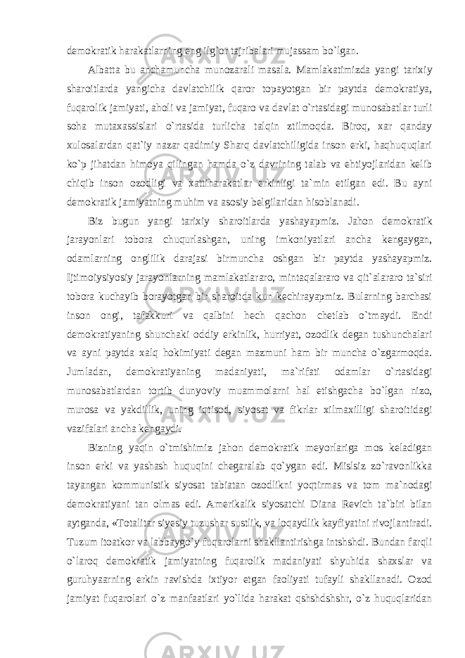 demokratik harakatlarning eng ilg`or tajribalari mujassam bo`lgan. Albatta bu anchamuncha munozarali masala. Mamlakatimizda yangi tarixiy sharoitlarda yangicha davlatchilik qaror topayotgan bir paytda demokratiya, fuqarolik jamiyati, aholi va jamiyat, fuqaro va davlat o`rtasidagi munosabatlar turli soha mutaxassislari o`rtasida turlicha talqin ztilmoqda. Biroq, xar qanday xulosalardan qat`iy nazar qadimiy Sharq davlatchiligida inson erki, haqhuquqlari ko`p jihatdan himoya qilingan hamda o`z davrining talab va ehtiyojlaridan kelib chiqib inson ozodligi va xattiharakatlar erkinligi ta`min etilgan edi. Bu ayni demokratik jamiyatning muhim va asosiy belgilaridan hisoblanadi. Biz bugun yangi tarixiy sharoitlarda yashayapmiz. Jahon demokratik jarayonlari tobora chuqurlashgan, uning imkoniyatlari ancha kengaygan, odamlarning onglilik darajasi birmuncha oshgan bir paytda yashayapmiz. Ijtimoiysiyosiy jarayonlarning mamlakatlararo, mintaqalararo va qit`alararo ta`siri tobora kuchayib borayotgan bir sharoitda kun kechirayapmiz. Bularning barchasi inson ongi, tafakkuri va qalbini hech qachon chetlab o`tmaydi. Endi demokratiyaning shunchaki oddiy erkinlik, hurriyat, ozodlik degan tushunchalari va ayni paytda xalq hokimiyati degan mazmuni ham bir muncha o`zgarmoqda. Jumladan, demokratiyaning madaniyati, ma`rifati odamlar o`rtasidagi munosabatlardan tortib dunyoviy muammolarni hal etishgacha bo`lgan nizo, murosa va yakdillik, uning iqtisod, siyosat va fikrlar xilmaxilligi sharoitidagi vazifalari ancha kengaydi. Bizning yaqin o`tmishimiz jahon demokratik meyorlariga mos keladigan inson erki va yashash huquqini chegaralab qo`ygan edi. Mislsiz zo`ravonlikka tayangan kommunistik siyosat tabiatan ozodlikni yoqtirmas va tom ma`nodagi demokratiyani tan olmas edi. Amerikalik siyosatchi Diana Revich ta`biri bilan aytganda, «Totalitar siyesiy tuzushar sustlik, va loqaydlik kayfiyatini rivojlantiradi. Tuzum itoatkor va labbaygo`y fuqarolarni shakllantirishga intshshdi. Bundan farqli o`laroq demokratik jamiyatning fuqarolik madaniyati shyuhida shaxslar va guruhyaarning erkin ravishda ixtiyor etgan faoliyati tufayli shakllanadi. Ozod jamiyat fuqarolari o`z manfaatlari yo`lida harakat qshshdshshr, o`z huquqlaridan 