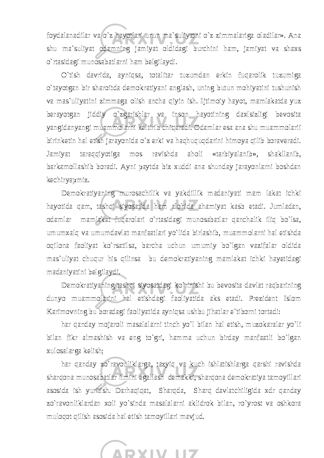 foydalanadilar va o`z hayotlari unun ma`suliyatni o`z zimmalariga oladilar». Ana shu ma`suliyat odamning jamiyat oldidagi burchini ham, jamiyat va shaxs o`rtasidagi munosabatlarni ham belgilaydi. O`tish davrida, ayniqsa, totalitar tuzumdan erkin fuqarolik tuzumiga o`tayotgan bir sharoitda demokratiyani anglash, uning butun mohiyatini tushunish va mas`uliyatini zimmaga olish ancha qiyin ish. Ijtimoiy hayot, mamlakatda yuz berayotgan jiddiy o`zgarishlar va inson hayotining daxlsizligi bevosita yangidanyangi muammolarni keltirib chiqaradi. Odamlar esa ana shu muammolarii birinketin hal etish jarayonida o`z erki va haqhuquqdarini himoya qilib boraveradi. Jamiyat taraqqiyotiga mos ravishda aholi «tarbiyalanib», shakllanib, barkamollashib boradi. Ayni paytda biz xuddi ana shunday jarayonlarni boshdan kechiryapmiz. Demokratiyaning murosachilik va yakdillik madaniyati mam lakat ichki hayotida qam, tashqi siyosatida ham alohida ahamiyat kasb etadi. Jumladan, odamlar mamlakat fuqarolari o`rtasidagi munosabatlar qanchalik iliq bo`lsa, umumxalq va umumdavlat manfaatlari yo`lida birlashib, muammolarni hal etishda oqilona faoliyat ko`rsatilsa, barcha uchun umumiy bo`lgan vazifalar oldida mas`uliyat chuqur his qilinsa bu demokratiyaning mamlakat ichki hayetidagi madaniyatini belgilaydi. Demokratiyaning tashqi siyosatdagi ko`rinishi bu bevosita davlat raqbarining dunyo muammolarini hal etishdagi faoliyatida aks etadi. Prezident Islom Karimovning bu boradagi faoliyatida ayniqsa ushbu jihatlar e`tiborni tortadi: har qanday mojaroli masalalarni tinch yo`l bilan hal etish, muzokaralar yo`li bilan fikr almashish va eng to`gri, hamma uchun birday manfaatli bo`lgan xulosalarga kelish; har qanday zo`ravonliklarga, tazyiq va kuch ishlatishlarga qarshi ravishda sharqona munosabatlar ilmini egallash demakki, sharqona demokratiya tamoyillari asosida ish yuritish. Darhaqiqat, Sharqda, Sharq davlatchiligida xdr qanday zo`ravonliklardan xoli yo`sinda masalalarni aklidrok bilan, ro`yrost va oshkora muloqot qilish asosida hal etish tamoyillari mavjud. 