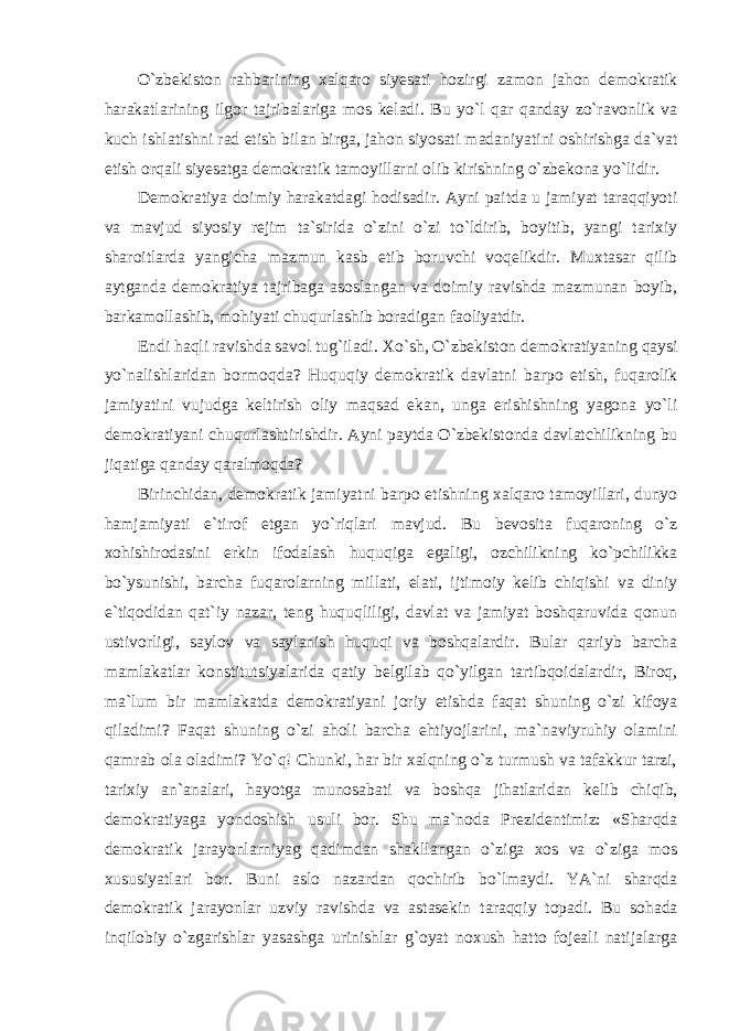 O`zbekiston rahbarining xalqaro siyesati hozirgi zamon jahon demokratik harakatlarining ilgor tajribalariga mos keladi. Bu yo`l qar qanday zo`ravonlik va kuch ishlatishni rad etish bilan birga, jahon siyosati madaniyatini oshirishga da`vat etish orqali siyesatga demokratik tamoyillarni olib kirishning o`zbekona yo`lidir. Demokratiya doimiy harakatdagi hodisadir. Ayni paitda u jamiyat taraqqiyoti va mavjud siyosiy rejim ta`sirida o`zini o`zi to`ldirib, boyitib, yangi tarixiy sharoitlarda yangicha mazmun kasb etib boruvchi voqelikdir. Muxtasar qilib aytganda demokratiya tajribaga asoslangan va doimiy ravishda mazmunan boyib, barkamollashib, mohiyati chuqurlashib boradigan faoliyatdir. Endi haqli ravishda savol tug`iladi. Xo`sh, O`zbekiston demokratiyaning qaysi yo`nalishlaridan bormoqda? Huquqiy demokratik davlatni barpo etish, fuqarolik jamiyatini vujudga keltirish oliy maqsad ekan, unga erishishning yagona yo`li demokratiyani chuqurlashtirishdir. Ayni paytda O`zbekistonda davlatchilikning bu jiqatiga qanday qaralmoqda? Birinchidan, demokratik jamiyatni barpo etishning xalqaro tamoyillari, dunyo hamjamiyati e`tirof etgan yo`riqlari mavjud. Bu bevosita fuqaroning o`z xohishirodasini erkin ifodalash huquqiga egaligi, ozchilikning ko`pchilikka bo`ysunishi, barcha fuqarolarning millati, elati, ijtimoiy kelib chiqishi va diniy e`tiqodidan qat`iy nazar, teng huquqliligi, davlat va jamiyat boshqaruvida qonun ustivorligi, saylov va saylanish huquqi va boshqalardir. Bular qariyb barcha mamlakatlar konstitutsiyalarida qatiy belgilab qo`yilgan tartibqoidalardir, Biroq, ma`lum bir mamlakatda demokratiyani joriy etishda faqat shuning o`zi kifoya qiladimi? Faqat shuning o`zi aholi barcha ehtiyojlarini, ma`naviyruhiy olamini qamrab ola oladimi? Yo`q! Chunki, har bir xalqning o`z turmush va tafakkur tarzi, tarixiy an`analari, hayotga munosabati va boshqa jihatlaridan kelib chiqib, demokratiyaga yondoshish usuli bor. Shu ma`noda Prezidentimiz: «Sharqda demokratik jarayonlarniyag qadimdan shakllangan o`ziga xos va o`ziga mos xususiyatlari bor. Buni aslo nazardan qochirib bo`lmaydi. YA`ni sharqda demokratik jarayonlar uzviy ravishda va astasekin taraqqiy topadi. Bu sohada inqilobiy o`zgarishlar yasashga urinishlar g`oyat noxush hatto fojeali natijalarga 