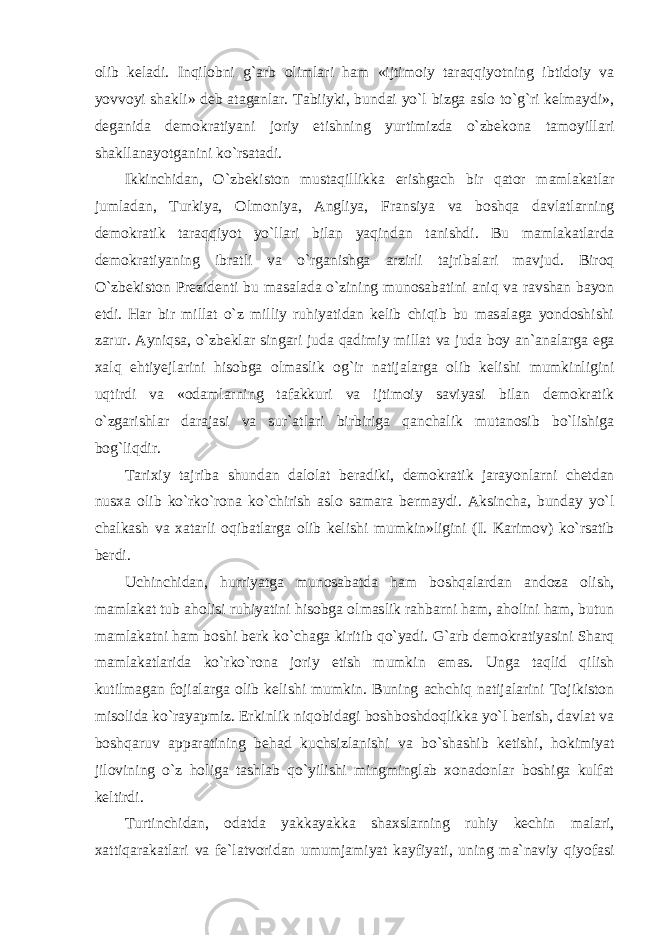 olib keladi. Inqilobni g`arb olimlari ham «ijtimoiy taraqqiyotning ibtidoiy va yovvoyi shakli» deb ataganlar. Tabiiyki, bundai yo`l bizga aslo to`g`ri kelmaydi», deganida demokratiyani joriy etishning yurtimizda o`zbekona tamoyillari shakllanayotganini ko`rsatadi. Ikkinchidan, O`zbekiston mustaqillikka erishgach bir qator mamlakatlar jumladan, Turkiya, Olmoniya, Angliya, Fransiya va boshqa davlatlarning demokratik taraqqiyot yo`llari bilan yaqindan tanishdi. Bu mamlakatlarda demokratiyaning ibratli va o`rganishga arzirli tajribalari mavjud. Biroq O`zbekiston Prezidenti bu masalada o`zining munosabatini aniq va ravshan bayon etdi. Har bir millat o`z milliy ruhiyatidan kelib chiqib bu masalaga yondoshishi zarur. Ayniqsa, o`zbeklar singari juda qadimiy millat va juda boy an`analarga ega xalq ehtiyejlarini hisobga olmaslik og`ir natijalarga olib kelishi mumkinligini uqtirdi va «odamlarning tafakkuri va ijtimoiy saviyasi bilan demokratik o`zgarishlar darajasi va sur`atlari birbiriga qanchalik mutanosib bo`lishiga bog`liqdir. Tarixiy tajriba shundan dalolat beradiki, demokratik jarayonlarni chetdan nusxa olib ko`rko`rona ko`chirish aslo samara bermaydi. Aksincha, bunday yo`l chalkash va xatarli oqibatlarga olib kelishi mumkin»ligini (I. Karimov) ko`rsatib berdi. Uchinchidan, hurriyatga munosabatda ham boshqalardan andoza olish, mamlakat tub aholisi ruhiyatini hisobga olmaslik rahbarni ham, aholini ham, butun mamlakatni ham boshi berk ko`chaga kiritib qo`yadi. G`arb demokratiyasini Sharq mamlakatlarida ko`rko`rona joriy etish mumkin emas. Unga taqlid qilish kutilmagan fojialarga olib kelishi mumkin. Buning achchiq natijalarini Tojikiston misolida ko`rayapmiz. Erkinlik niqobidagi boshboshdoqlikka yo`l berish, davlat va boshqaruv apparatining behad kuchsizlanishi va bo`shashib ketishi, hokimiyat jilovining o`z holiga tashlab qo`yilishi mingminglab xonadonlar boshiga kulfat keltirdi. Turtinchidan, odatda yakkayakka shaxslarning ruhiy kechin malari, xattiqarakatlari va fe`latvoridan umumjamiyat kayfiyati, uning ma`naviy qiyofasi 