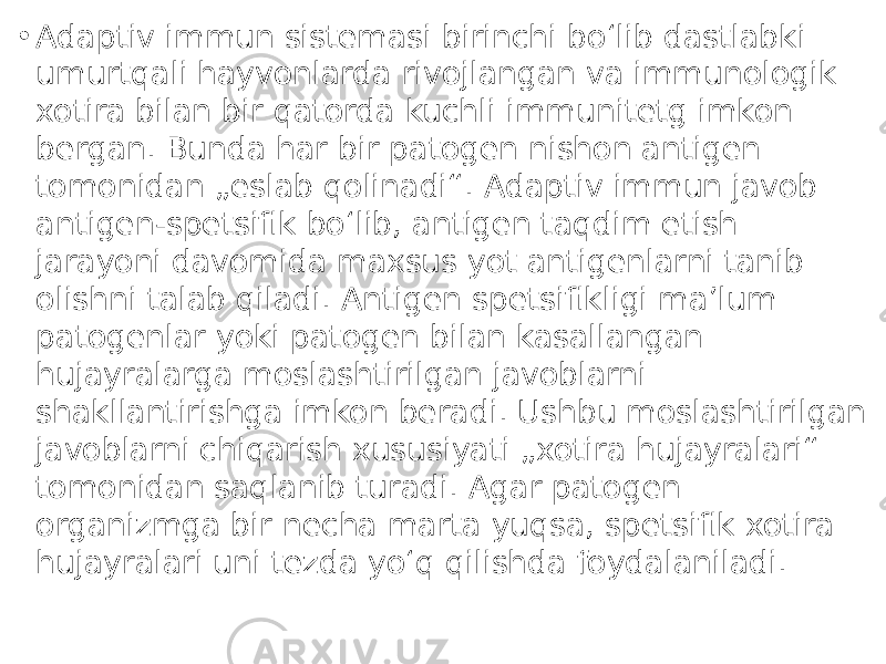 • Adaptiv immun sistemasi birinchi boʻlib dastlabki umurtqali hayvonlarda rivojlangan va immunologik xotira bilan bir qatorda kuchli immunitetg imkon bergan. Bunda har bir patogen nishon antigen tomonidan „eslab qolinadi“. Adaptiv immun javob antigen-spetsifik boʻlib, antigen taqdim etish jarayoni davomida maxsus yot antigenlarni tanib olishni talab qiladi. Antigen spetsifikligi maʼlum patogenlar yoki patogen bilan kasallangan hujayralarga moslashtirilgan javoblarni shakllantirishga imkon beradi. Ushbu moslashtirilgan javoblarni chiqarish xususiyati „xotira hujayralari“ tomonidan saqlanib turadi. Agar patogen organizmga bir necha marta yuqsa, spetsifik xotira hujayralari uni tezda yoʻq qilishda foydalaniladi. 