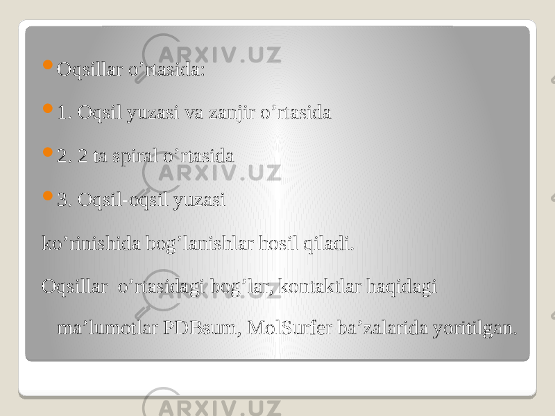  Oqsillar o’rtasida:  1. Oqsil yuzasi va zanjir o’rtasida  2. 2 ta spiral o’rtasida  3. Oqsil-oqsil yuzasi ko’rinishida bog’lanishlar hosil qiladi. Oqsillar o’rtasidagi bog’lar, kontaktlar haqidagi ma’lumotlar PDBsum, MolSurfer ba’zalarida yoritilgan. 