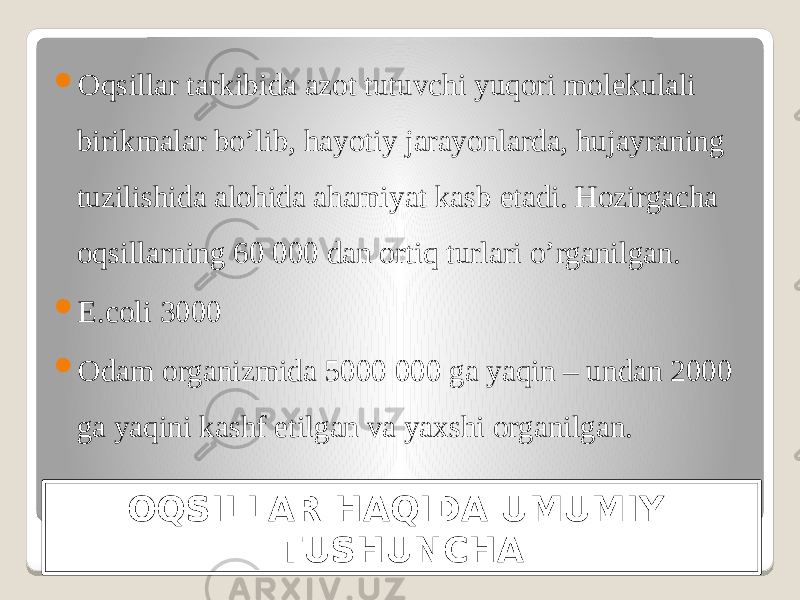 OQSILLAR HAQIDA UMUMIY TUSHUNCHA Oqsillar tarkibida azot tutuvchi yuqori molekulali birikmalar bo’lib, hayotiy jarayonlarda, hujayraning tuzilishida alohida ahamiyat kasb etadi. Hozirgacha oqsillarning 60 000 dan ortiq turlari o’rganilgan.  E.coli 3000  Odam organizmida 5000 000 ga yaqin – undan 2000 ga yaqini kashf etilgan va yaxshi organilgan. 