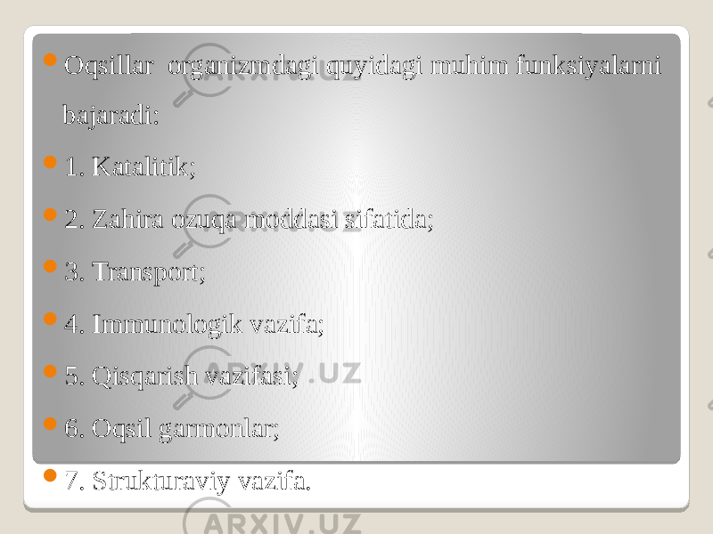  Oqsillar organizmdagi quyidagi muhim funksiyalarni bajaradi:  1. Katalitik;  2. Zahira ozuqa moddasi sifatida;  3. Transport;  4. Immunologik vazifa;  5. Qisqarish vazifasi;  6. Oqsil garmonlar;  7. Strukturaviy vazifa. 