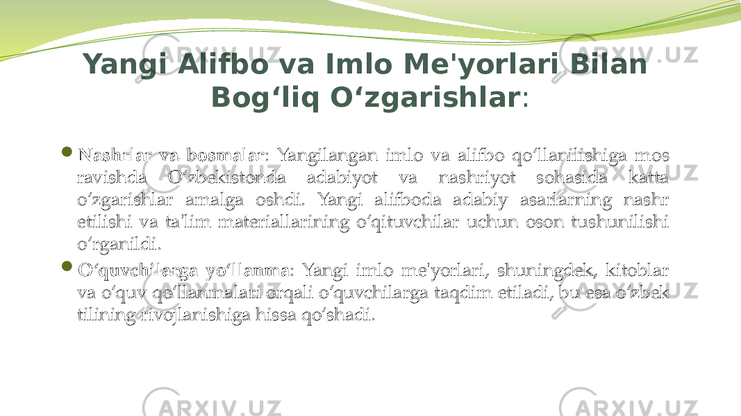Yangi Alifbo va Imlo Me&#39;yorlari Bilan Bog‘liq O‘zgarishlar :  Nashrlar va bosmalar : Yangilangan imlo va alifbo qo‘llanilishiga mos ravishda O‘zbekistonda adabiyot va nashriyot sohasida katta o‘zgarishlar amalga oshdi. Yangi alifboda adabiy asarlarning nashr etilishi va ta&#39;lim materiallarining o‘qituvchilar uchun oson tushunilishi o‘rganildi.  O‘quvchilarga yo‘llanma : Yangi imlo me&#39;yorlari, shuningdek, kitoblar va o‘quv qo‘llanmalari orqali o‘quvchilarga taqdim etiladi, bu esa o‘zbek tilining rivojlanishiga hissa qo‘shadi. 