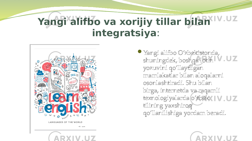 Yangi alifbo va xorijiy tillar bilan integratsiya :  Yangi alifbo O‘zbekistonda, shuningdek, boshqa lotin yozuvini qo‘llaydigan mamlakatlar bilan aloqalarni osonlashtiradi. Shu bilan birga, internetda va raqamli texnologiyalarda o‘zbek tilining yaxshiroq qo‘llanilishiga yordam beradi. 