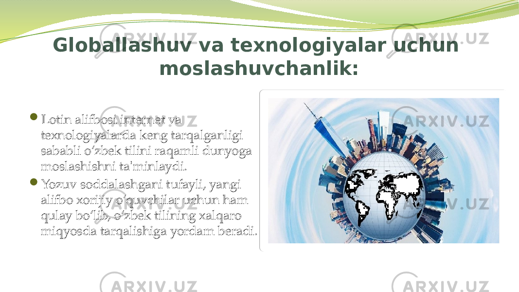 Globallashuv va texnologiyalar uchun moslashuvchanlik:  Lotin alifbosi internet va texnologiyalarda keng tarqalganligi sababli o‘zbek tilini raqamli dunyoga moslashishni ta&#39;minlaydi.  Yozuv soddalashgani tufayli, yangi alifbo xorijiy o‘quvchilar uchun ham qulay bo‘lib, o‘zbek tilining xalqaro miqyosda tarqalishiga yordam beradi. 