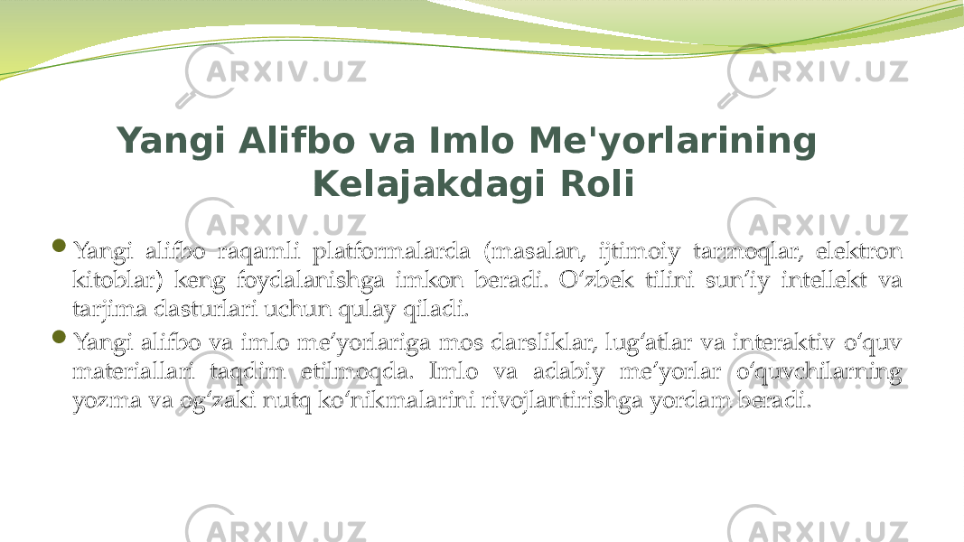 Yangi Alifbo va Imlo Me&#39;yorlarining Kelajakdagi Roli  Yangi alifbo raqamli platformalarda (masalan, ijtimoiy tarmoqlar, elektron kitoblar) keng foydalanishga imkon beradi. O‘zbek tilini sun’iy intellekt va tarjima dasturlari uchun qulay qiladi.  Yangi alifbo va imlo me’yorlariga mos darsliklar, lug‘atlar va interaktiv o‘quv materiallari taqdim etilmoqda. Imlo va adabiy me’yorlar o‘quvchilarning yozma va og‘zaki nutq ko‘nikmalarini rivojlantirishga yordam beradi. 