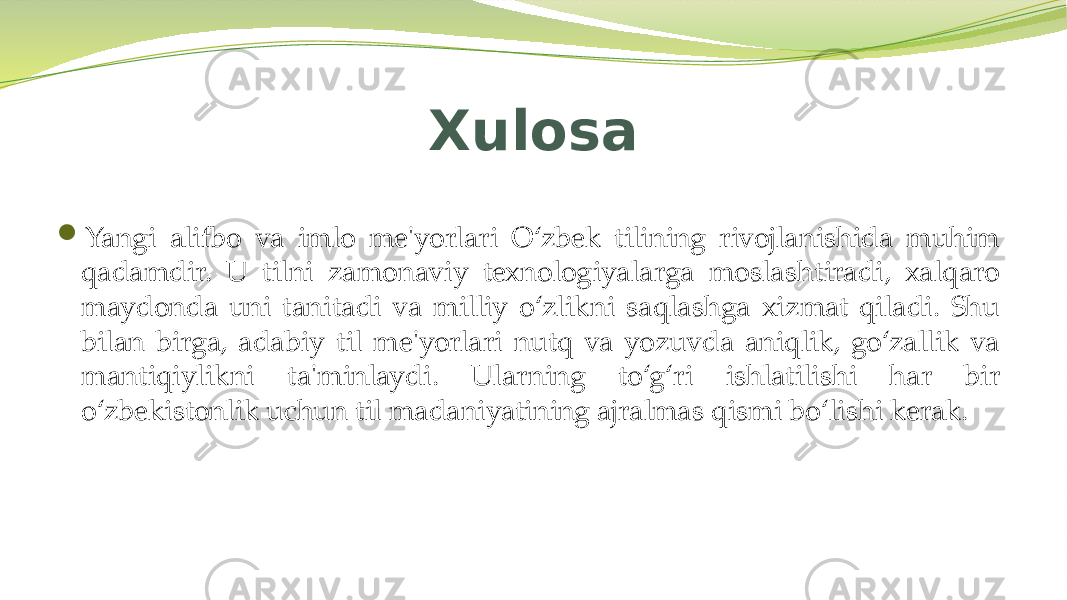 Xulosa  Yangi alifbo va imlo me&#39;yorlari O‘zbek tilining rivojlanishida muhim qadamdir. U tilni zamonaviy texnologiyalarga moslashtiradi, xalqaro maydonda uni tanitadi va milliy o‘zlikni saqlashga xizmat qiladi. Shu bilan birga, adabiy til me&#39;yorlari nutq va yozuvda aniqlik, go‘zallik va mantiqiylikni ta&#39;minlaydi. Ularning to‘g‘ri ishlatilishi har bir o‘zbekistonlik uchun til madaniyatining ajralmas qismi bo‘lishi kerak. 