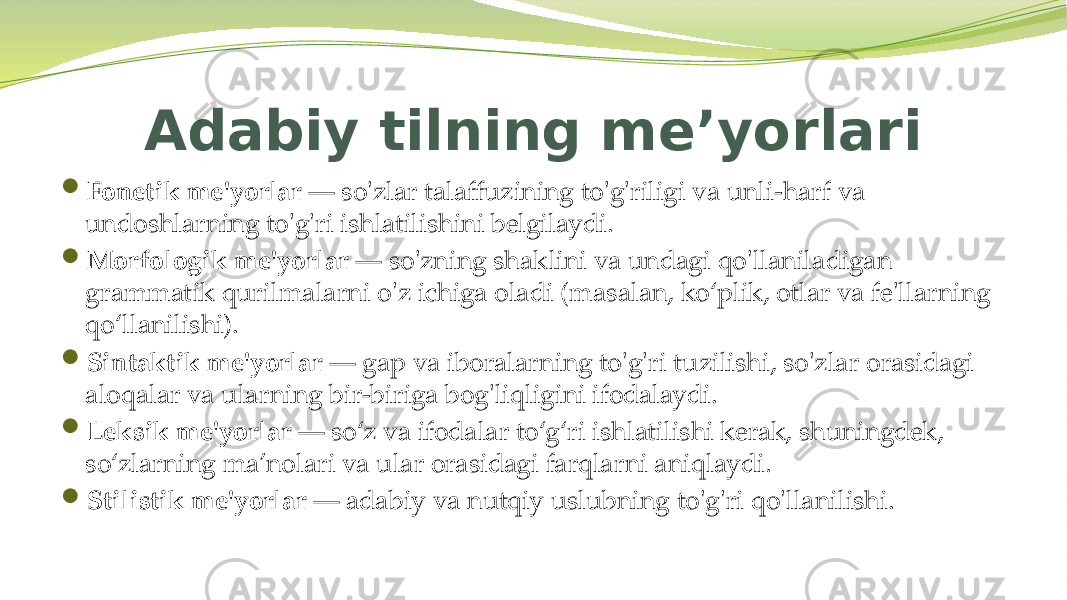 Adabiy tilning meʼyorlari  Fonetik me&#39;yorlar — so&#39;zlar talaffuzining to&#39;g&#39;riligi va unli-harf va undoshlarning to&#39;g&#39;ri ishlatilishini belgilaydi.  Morfologik me&#39;yorlar — so&#39;zning shaklini va undagi qo&#39;llaniladigan grammatik qurilmalarni o&#39;z ichiga oladi (masalan, ko‘plik, otlar va fe&#39;llarning qo‘llanilishi).  Sintaktik me&#39;yorlar — gap va iboralarning to&#39;g&#39;ri tuzilishi, so&#39;zlar orasidagi aloqalar va ularning bir-biriga bog&#39;liqligini ifodalaydi.  Leksik me&#39;yorlar — so‘z va ifodalar to‘g‘ri ishlatilishi kerak, shuningdek, so‘zlarning ma’nolari va ular orasidagi farqlarni aniqlaydi.  Stilistik me&#39;yorlar — adabiy va nutqiy uslubning to&#39;g&#39;ri qo&#39;llanilishi. 