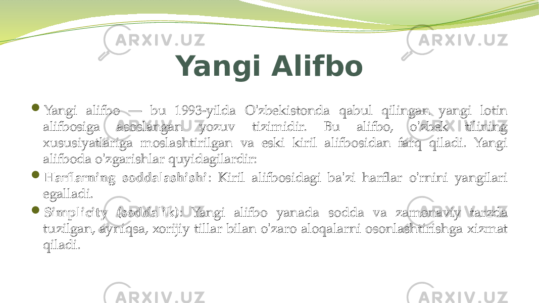 Yangi Alifbo  Yangi alifbo — bu 1993-yilda O&#39;zbekistonda qabul qilingan yangi lotin alifbosiga asoslangan yozuv tizimidir. Bu alifbo, o&#39;zbek tilining xususiyatlariga moslashtirilgan va eski kiril alifbosidan farq qiladi. Yangi alifboda o&#39;zgarishlar quyidagilardir:  Harflarning soddalashishi : Kiril alifbosidagi ba&#39;zi harflar o&#39;rnini yangilari egalladi.  Simplicity (soddalik) : Yangi alifbo yanada sodda va zamonaviy tarzda tuzilgan, ayniqsa, xorijiy tillar bilan o&#39;zaro aloqalarni osonlashtirishga xizmat qiladi. 