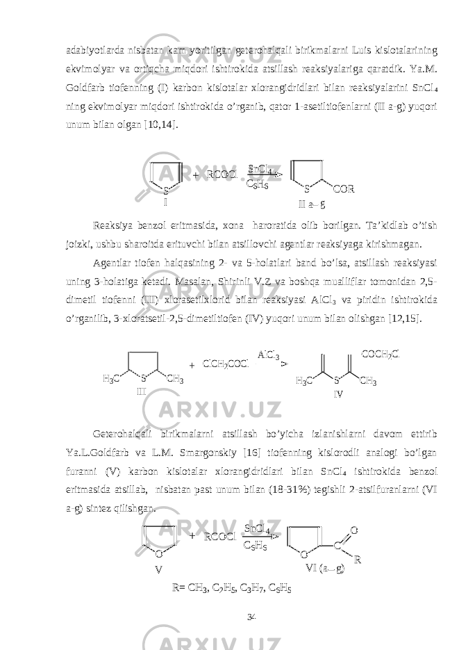 adabiyotlarda nisbatan kam yoritilgan geterohalqali birikmalarni Luis kislotalarining ekvimolyar va ortiqcha miqdori ishtirokida atsillash reaksiyalariga qaratdik. Ya.M. Goldfarb tiofenning (I) karbon kislotalar xlorangidridlari bilan reaksiyalarini SnCl 4 ning ekvimolyar miqdori ishtirokida o’rganib, qator 1-asetiltiofenlarni (II a-g) yuqori unum bilan olgan [10,14].S RCOCl SnCl4 C6H6 S COR II a g I + Reaksiya benzol eritmasida, xona haroratida olib borilgan. Ta’kidlab o’tish joizki, ushbu sharoitda erituvchi bilan atsillovchi agentlar reaksiyaga kirishmagan. Agentlar tiofen halqasining 2- va 5-holatlari band bo’lsa, atsillash reaksiyasi uning 3-holatiga ketadi. Masalan, Shirinli V.Z va boshqa mualliflar tomonidan 2,5- dimetil tiofenni (III) xlorasetilxlorid bilan reaksiyasi AlCl 3 va piridin ishtirokida o’rganilib, 3-xloratsetil-2,5-dimetiltiofen (IV) yuqori unum bilan olishgan [12,15]. S CH3 H3C III ClCH2COCl AlCl3 S CH3 H3C COCH2Cl IV + Geterohalqali birikmalarni atsillash bo’yicha izlanishlarni davom ettirib Ya.L.Goldfarb va L.M. Smargonskiy [16] tiofenning kislorodli analogi bo’lgan furanni (V) karbon kislotalar xlorangidridlari bilan SnCl 4 ishtirokida benzol eritmasida atsillab, nisbatan past unum bilan (18-31%) tegishli 2-atsilfuranlarni (VI a-g) sintez qilishgan. O O C O R RCOCl SnCl4 C6H6 V VI (a g) + R= CH3, C2H5, C3H7, C6H5 34 