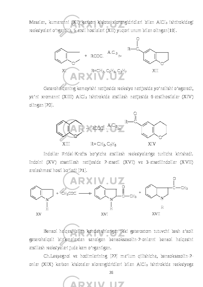 Masalan, kumaranni (XI) karbon kislota xlorangidridlari bilan AlCl 3 ishtirokidagi reaksiyalari o’rganilib, 5-atsil hosilalari (XII) yuqori unum bilan olingan[19]. O RCOCl AlCl3 C O R O XI R=CH3, C2H5, C3H7 XII + Geterohalqaning kamayishi natijasida reaksiya natijasida yo’nalishi o’zgaradi, ya’ni xromanni (XIII) AlCl 3 ishtirokida atsillash natijasida 6-atsilhosilalar (XIV) olingan [20]. O RCOCl AlCl3 O C O O R XIII R= CH3, C2H5 XIV + Indollar Fridel-Krafts bo’yicha atsillash reaksiyalariga turlicha kirishadi. Indolni (XV) atsetillash natijasida 2-atsetil (XVI) va 3-atsetilindollar (XVII) aralashmasi hosil bo’ladi [21]. N H CH3COCl N C H N C H CH3 O CH3 O + + XV XVI XVII Benzol halqasi bilan kondensirlangan ikki geteroatom tutuvchi besh a’zoli geterohalqali birikmalardan sanalgan benzoksazolin-2-onlarni benzol halqasini atsillash reaksiyalari juda kam o’rganilgan. Ch.Lespagnol va hodimlarining [22] ma’lum qilishicha, benzoksazolin-2- onlar (XIX) karbon kislotalar xlorangidridlari bilan AlCl 3 ishtirokida reaksiyaga 36 
