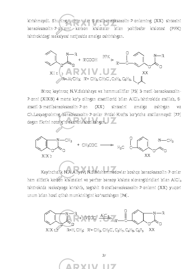 kirishmaydi. Shuning uchun ular 6-atsilbenzoksazolin-2-onlarning (XX) sintezini benzoksazolin-2-onlarni karbon kislotalar bilan polifosfor kislotasi (PFK) ishtirokidagi reaksiyasi natijasida amalga oshirishgan.N O O R R&#39;COOH PFK C N O O R R&#39; O XII a b XX R= H, CH3; R&#39;= CH3, CH2Cl, C2H5, C6H5, S + Biroq keyinroq N . V . Sabishaya va hammualliflar [23] 3- metil - benzoksazolin - 2- onni ( XIXB ) 4 marta ko ’ p olingan atsetillorid bilan AlCl 3 ishtirokida atsillab , 6- atsetil -3- metilbenzoksazolin -2- on ( XX ) sintezini amalga oshirgan va Ch . Lespagnolning benzoksazolin -2- onlar Fridel - Krafts bo ’ yicha atsillanmaydi [22] degan fikrini noto ’ g ’ ri ekanini isbotlashgan . N O O CH3 CH3COCl C N O O CH3 H3C O XIX b XX + Keyinchalik N.A.Aliyev, N.S.Muhammedovlar boshqa benzoksazolin-2-onlar ham alifatik karbon kislotalari va perftor benzoy kislota xlorangidridlari bilan AlCl 3 ishtirokida reaksiyaga kirishib, tegishli 6-atsilbenzoksazolin-2-onlarni (XX) yuqori unum bilan hosil qilish mumkinligini ko’rsatishgan [24]. N O O R R&#39;COCl AlCl3 C N O O R R&#39; O XIX a,b XX R=H, CH3; R&#39;= CH3, CH2Cl, C3H7, C4H9, C6F5 + 37 