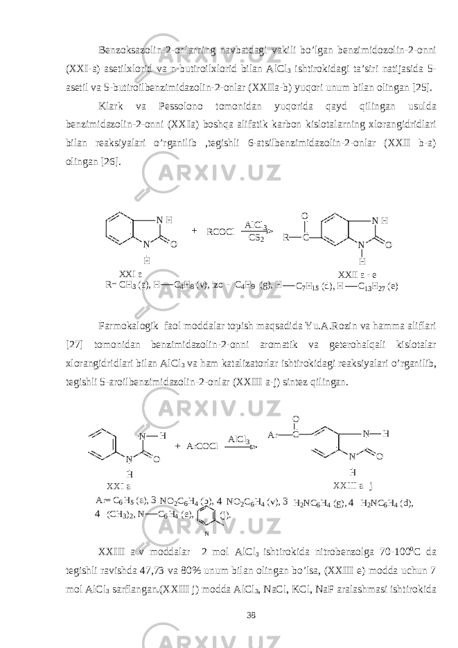 Benzoksazolin-2-onlarning navbatdagi vakili bo’lgan benzimidozolin-2-onni (XXI-a) asetilxlorid va n-butiroilxlorid bilan AlCl 3 ishtirokidagi ta’siri natijasida 5- asetil va 5-butiroilbenzimidazolin-2-onlar (XXIIa-b) yuqori unum bilan olingan [25]. Klark va Pessolono tomonidan yuqorida qayd qilingan usulda benzimidazolin-2-onni (XXIa) boshqa alifatik karbon kislotalarning xlorangidridlari bilan reaksiyalari o’rganilib ,tegishli 6-atsilbenzimidazolin-2-onlar (XXII b-a) olingan [26].N N H O RCOCl AlCl3 CS2 C N N H O R O H H + XXI a XXII a e- R= CH3 (a), H C4H8 (v), izo C4H9 (g), H C7H15 (d), H C13H27 (e) - Farmokalogik faol moddalar topish maqsadida Yu.A.Rozin va hamma aliflari [27] tomonidan benzimidazolin-2-onni aromatik va geterohalqali kislotalar xlorangidridlari bilan AlCl 3 va ham katalizatorlar ishtirokidagi reaksiyalari o’rganilib, tegishli 5-aroilbenzimidazolin-2-onlar (XXIII a-j) sintez qilingan. N N O H H ArCOCl AlCl3 C O N N O H H Ar XXI a XXIII a j- + Ar= C6H5 (a), 3-NO2C6H4 (b), 4-NO2C6H4 (v), 3-H2NC6H4 (g), 4-H2NC6H4 (d), 4-(CH3)2, N C6H4 (e), N (j). XXIII a-v moddalar 2 mol AlCl 3 ishtirokida nitrobenzolga 70-100 0 C da tegishli ravishda 47,73 va 80% unum bilan olingan bo’lsa, (XXIII e) modda uchun 7 mol AlCl 3 sarflangan.(XXIII j) modda AlCl 3 , NaCl, KCl, NaF aralashmasi ishtirokida 38 