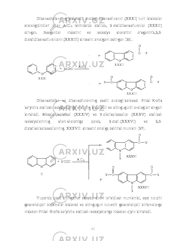 Dibenzotiofenning kislorodli analogi dibenzofuranni (XXXI) turli kislotalar xlorangidridlari bilan AlCl 3 ishtirokida atsillab, 3-atsildibenzofuranlar (XXXII) olingan. Reagentlar nisbatini va reaksiya sharoitini o’zgartirib,3,6- diatsildibenzofuranlarni (XXXIII) sintezini amalgam oshirgan [31]. O RCOCl C O C O C O O R O R R AlCl3 XXXI XXXII XXXIII + Dibenzotiofen va dibenzofuranning azotli analogi-karbazol Fridel-Krafts bo’yicha atsillash reaksiyalariga o’zining kislorodli va oltingugurtli analoglari singari kirishadi. Masalan,karbazol (XXXIV) va 9-alkilkarbazollar (XXXV) atsillash reaksiyalarining shart-sharoitiga qarab, 3-atsil-(XXXVI) va 3,6- diatsilkarbarbazollarning XXXVII sintezini amalga oshirish mumkin [32]. N H R&#39;COCl N C R C R&#39; N C R R&#39; O XXXVI R O O XXXVII AlCl3 + Yuqorida qayd qilinganlar asosida shuni ta’kidlash mumkinki, azot tutuchi geterohalqali birikmalar kislorod va oltingugurt tutuvchi geterohalqali birikmalarga nisbatan Fridel-Krafts bo’yicha atsillash reaksiyalariga nisbatan qiyin kirishadi. 41 