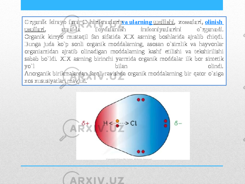 Organik kimyo fani – C birikmalari  va ularning tuzilishi , xossalari,  olinish usullari , amalda foydalanish imkoniyatlarini o`rganadi. Organik kimyo mustaqil fan sifatida XIX asrning boshlarida ajralib chiqdi. Bunga juda ko`p sonli organik moddalarning, asosan o`simlik va hayvonlar organizmidan ajratib olinadigan moddalarning kashf etilishi va tekshirilishi sabab bo`ldi. XIX asrning birinchi yarmida organik moddalar ilk bor sintetik yo`l bilan olindi. Anorganik birikmalardan farqli ravishda organik moddalarning bir qator o`ziga xos xususiyatlari mavjud. 