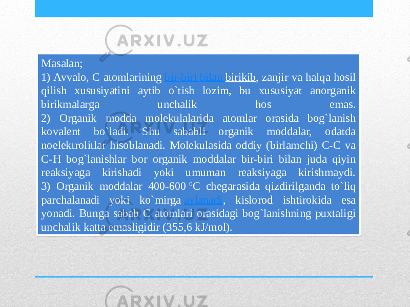 Masalan; 1) Avvalo, C atomlarining  bir-biri bilan birikib , zanjir va halqa hosil qilish xususiyatini aytib o`tish lozim, bu xususiyat anorganik birikmalarga unchalik hos emas. 2) Organik modda molekulalarida atomlar orasida bog`lanish kovalent bo`ladi. Shu sababli organik moddalar, odatda noelektrolitlar hisoblanadi. Molekulasida oddiy (birlamchi) C-C va C-H bog`lanishlar bor organik moddalar bir-biri bilan juda qiyin reaksiyaga kirishadi yoki umuman reaksiyaga kirishmaydi. 3) Organik moddalar 400-600  0 C chegarasida qizdirilganda to`liq parchalanadi yoki ko`mirga  aylanadi , kislorod ishtirokida esa yonadi. Bunga sabab C atomlari orasidagi bog`lanishning puxtaligi unchalik katta emasligidir (355,6 kJ/mol).2B 2D23 06 08 06 08 0605 1D08 1805 0605 2F23 0410 0D10 09 03 3123 33 09 1502 02 1D 1110 190D 