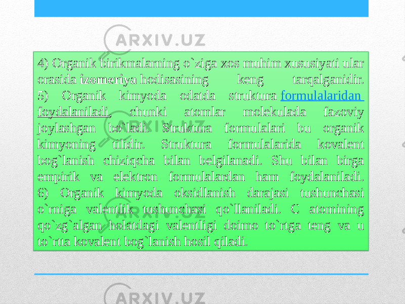 4) Organik birikmalarning o`ziga xos muhim xususiyati ular orasida  izomeriya  hodisasining keng tarqalganidir. 5) Organik kimyoda odatda struktura  formulalaridan foydalaniladi , chunki atomlar molekulada fazoviy joylashgan bo`ladi. Struktura formulalari bu organik kimyoning tilidir. Struktura formulalarida kovalent bog`lanish chiziqcha bilan belgilanadi. Shu bilan birga empirik va elektron formulalardan ham foydalaniladi. 6) Organik kimyoda oksidlanish darajasi tushunchasi o`rniga valentlik tushunchasi qo`llaniladi. C atomining qo`zg`algan holatdagi valentligi doimo to`rtga teng va u to`rtta kovalent bog`lanish hosil qiladi.322308 100302 09 2E13100F05 352308 1A 08 1A10110F02 1D 27 0405 061007140B 0A 342308 101403 1810141E 0E 