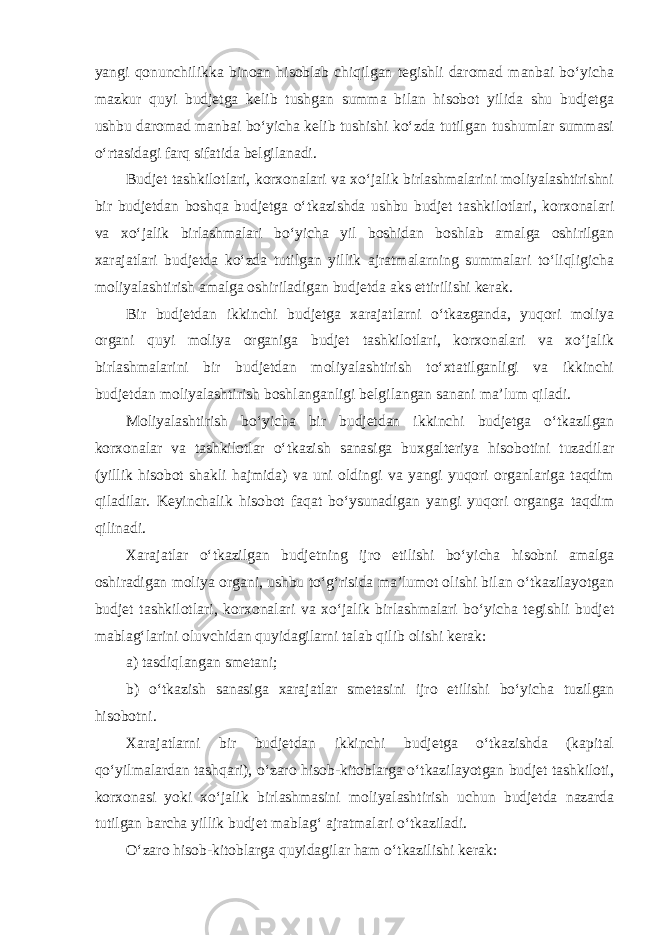 yangi qonunchilikka binoan hisoblab chiqilgan tegishli daromad manbai bo‘yicha mazkur quyi budjetga kelib tushgan summa bilan hisobot yilida shu budjetga ushbu daromad manbai bo‘yicha kelib tushishi ko‘zda tutilgan tushumlar summasi o‘rtasidagi farq sifatida belgilanadi. Budjet tashkilotlari, korxonalari va xo‘jalik birlashmalarini moliyalashtirishni bir budjetdan boshqa budjetga o‘tkazishda ushbu budjet tashkilotlari, korxonalari va xo‘jalik birlashmalari bo‘yicha yil boshidan boshlab amalga oshirilgan xarajatlari budjetda ko‘zda tutilgan yillik ajratmalarning summalari to‘liqligicha moliyalashtirish amalga oshiriladigan budjetda aks ettirilishi kerak. Bir budjetdan ikkinchi budjetga xarajatlarni o‘tkazganda, yuqori moliya organi quyi moliya organiga budjet tashkilotlari, korxonalari va xo‘jalik birlashmalarini bir budjetdan moliyalashtirish to‘xtatilganligi va ikkinchi budjetdan moliyalashtirish boshlanganligi belgilangan sanani ma’lum qiladi. Moliyalashtirish bo‘yicha bir budjetdan ikkinchi budjetga o‘tkazilgan korxonalar va tashkilotlar o‘tkazish sanasiga buxgalteriya hisobotini tuzadilar (yillik hisobot shakli hajmida) va uni oldingi va yangi yuqori organlariga taqdim qiladilar. Keyinchalik hisobot faqat bo‘ysunadigan yangi yuqori organga taqdim qilinadi. Xarajatlar o‘tkazilgan budjetning ijro etilishi bo‘yicha hisobni amalga oshiradigan moliya organi, ushbu to‘g‘risida ma’lumot olishi bilan o‘tkazilayotgan budjet tashkilotlari, korxonalari va xo‘jalik birlashmalari bo‘yicha tegishli budjet mablag‘larini oluvchidan quyidagilarni talab qilib olishi kerak: a) tasdiqlangan smetani; b) o‘tkazish sanasiga xarajatlar smetasini ijro etilishi bo‘yicha tuzilgan hisobotni. Xarajatlarni bir budjetdan ikkinchi budjetga o‘tkazishda (kapital qo‘yilmalardan tashqari), o‘zaro hisob-kitoblarga o‘tkazilayotgan budjet tashkiloti, korxonasi yoki xo‘jalik birlashmasini moliyalashtirish uchun budjetda nazarda tutilgan barcha yillik budjet mablag‘ ajratmalari o‘tkaziladi. O‘zaro hisob-kitoblarga quyidagilar ham o‘tkazilishi kerak:   