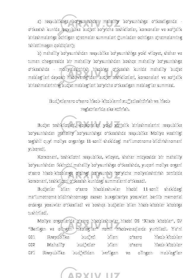 a) respublikaga bo‘ysunishdan mahalliy bo‘ysunishga o‘tkazilganda - o‘tkazish kunida respublika budjeti bo‘yicha tashkilotlar, korxonalar va xo‘jalik birlashmalariga ochilgan ajratmalar summalari (jumladan ochilgan ajratmalarning ishlatilmagan qoldiqlari); b) mahalliy bo‘ysunishdan respublika bo‘ysunishiga yoki viloyat, shahar va tuman chegarasida bir mahalliy bo‘ysunishdan boshqa mahalliy bo‘ysunishga o‘tkazishda - moliyalashtirish hisobiga o‘tkazish kunida mahalliy budjet mablag‘lari depozit hisobvarag‘idan budjet tashkilotlari, korxonalari va xo‘jalik birlashmalarining budjet mablag‘lari bo‘yicha o‘tkazilgan mablag‘lar summasi. Budjetlararo o‘zaro hisob-kitoblarni xujjatlashtirish va hisob registrlarida aks ettirish . Budjet tashkilotlari, korxonalari yoki xo‘jalik birlashmalarini respublika bo‘ysunishdan mahalliy bo‘ysunishga o‘tkazishda respublika Moliya vazirligi tegishli quyi moliya organiga 11-sonli shakldagi ma’lumotnoma-bildirishnomani yuboradi.   Korxonani, tashkilotni respublika, viloyat, shahar miqyosida bir mahalliy bo‘ysunishdan ikkinchi mahalliy bo‘ysunishga o‘tkazishda, yuqori moliya organi o‘zaro hisob-kitoblarga oldingi bo‘ysunish bo‘yicha moliyalashtirish tartibida korxonani, tashkilotni o‘tkazish kunidagi summalarni o‘tkazadi. Budjetlar bilan o‘zaro hisoblashuvlar hisobi 11-sonli shakldagi ma’lumotnoma-bildirishnomaga asosan buxgalteriya yozuvlari berilib memorial orderga yozuvlar o‘tkaziladi va boshqa budjetlar bilan hisob-kitoblar kitobiga tushiriladi. Moliya organlarida o‘zaro hisoblashuvlar hisobi 06 &#34;Xisob kitoblar&#34;, 07 “Berilgan va olingan mablag‘lar” nomli hisobvaraqlarda yuritiladi. Ya’ni 061 Respublika budjeti bilan o‘zaro hisob-kitoblar 062 Mahalliy budjetlar bilan o‘zaro hisob-kitoblar 071 Respublika budjetidan berilgan va olingan mablag‘lar 