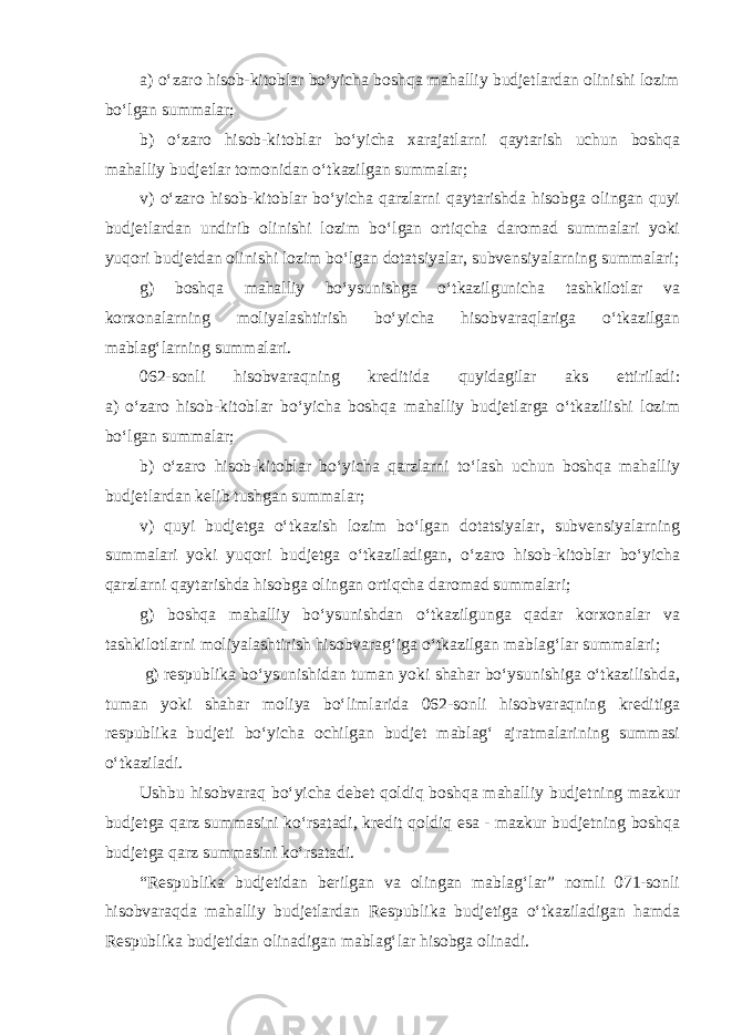 a) o‘zaro hisob-kitoblar bo‘yicha boshqa mahalliy budjetlardan olinishi lozim bo‘lgan summalar; b) o‘zaro hisob-kitoblar bo‘yicha xarajatlarni qaytarish uchun boshqa mahalliy budjetlar tomonidan o‘tkazilgan summalar; v) o‘zaro hisob-kitoblar bo‘yicha qarzlarni qaytarishda hisobga olingan quyi budjetlardan undirib olinishi lozim bo‘lgan ortiqcha daromad summalari yoki yuqori budjetdan olinishi lozim bo‘lgan dotatsiyalar, subvensiyalarning summalari; g) boshqa mahalliy bo‘ysunishga o‘tkazilgunicha tashkilotlar va korxonalarning moliyalashtirish bo‘yicha hisobvaraqlariga o‘tkazilgan mablag‘larning summalari. 062-sonli hisobvaraqning kreditida quyidagilar aks ettiriladi: a) o‘zaro hisob-kitoblar bo‘yicha boshqa mahalliy budjetlarga o‘tkazilishi lozim bo‘lgan summalar; b) o‘zaro hisob-kitoblar bo‘yicha qarzlarni to‘lash uchun boshqa mahalliy budjetlardan kelib tushgan summalar; v) quyi budjetga o‘tkazish lozim bo‘lgan dotatsiyalar, subvensiyalarning summalari yoki yuqori budjetga o‘tkaziladigan, o‘zaro hisob-kitoblar bo‘yicha qarzlarni qaytarishda hisobga olingan ortiqcha daromad summalari; g) boshqa mahalliy bo‘ysunishdan o‘tkazilgunga qadar korxonalar va tashkilotlarni moliyalashtirish hisobvarag‘iga o‘tkazilgan mablag‘lar summalari; g) respublika bo‘ysunishidan tuman yoki shahar bo‘ysunishiga o‘tkazilishda, tuman yoki shahar moliya bo‘limlarida 062-sonli hisobvaraqning kreditiga respublika budjeti bo‘yicha ochilgan budjet mablag‘ ajratmalarining summasi o‘tkaziladi. Ushbu hisobvaraq bo‘yicha debet qoldiq boshqa mahalliy budjetning mazkur budjetga qarz summasini ko‘rsatadi, kredit qoldiq esa - mazkur budjetning boshqa budjetga qarz summasini ko‘rsatadi. “Respublika budjetidan berilgan va olingan mablag‘lar” nomli 071-sonli hisobvaraqda mahalliy budjetlardan Respublika budjetiga o‘tkaziladigan hamda Respublika budjetidan olinadigan mablag‘lar hisobga olinadi. 