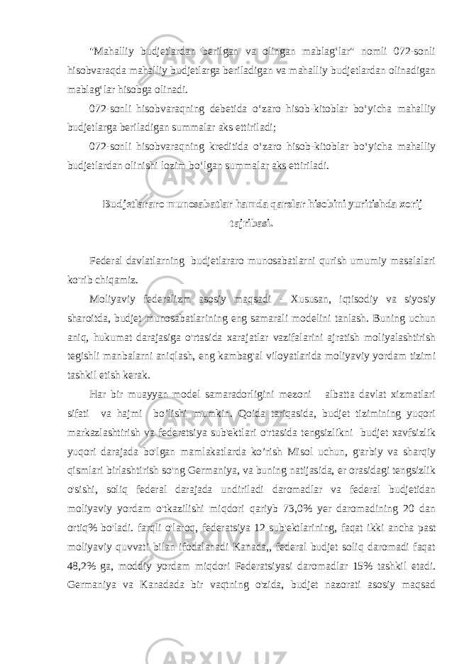 &#34;Mahalliy budjetlardan berilgan va olingan mablag‘lar&#34; nomli 072-sonli hisobvaraqda mahalliy budjetlarga beriladigan va mahalliy budjetlardan olinadigan mablag‘lar hisobga olinadi. 072-sonli hisobvaraqning debetida o‘zaro hisob-kitoblar bo‘yicha mahalliy budjetlarga beriladigan summalar aks ettiriladi; 072-sonli hisobvaraqning kreditida o‘zaro hisob-kitoblar bo‘yicha mahalliy budjetlardan olinishi lozim bo‘lgan summalar aks ettiriladi. Budjetlararo munosabatlar hamda qarzlar hisobini yuritishda xorij tajribasi. Federal davlatlarning budjetlararo munosabatlarni qurish umumiy masalalari ko&#39;rib chiqamiz. Moliyaviy federalizm asosiy maqsadi - Xususan, iqtisodiy va siyosiy sharoitda, budjet munosabatlarining eng samarali modelini tanlash. Buning uchun aniq, hukumat darajasiga o&#39;rtasida xarajatlar vazifalarini ajratish moliyalashtirish tegishli manbalarni aniqlash, eng kambag&#39;al viloyatlarida moliyaviy yordam tizimi tashkil etish kerak. Har bir muayyan model samaradorligini mezoni albatta davlat xizmatlari sifati va hajmi bo’lishi mumkin. Qoida tariqasida, budjet tizimining yuqori markazlashtirish va federatsiya sub&#39;ektlari o&#39;rtasida tengsizlikni budjet xavfsizlik yuqori darajada bo&#39;lgan mamlakatlarda ko’rish Misol uchun, g&#39;arbiy va sharqiy qismlari birlashtirish so&#39;ng Germaniya, va buning natijasida, er orasidagi tengsizlik o&#39;sishi, soliq federal darajada undiriladi daromadlar va federal budjetidan moliyaviy yordam o&#39;tkazilishi miqdori qariyb 73,0% yer daromadining 20 dan ortiq% bo&#39;ladi. farqli o&#39;laroq, federatsiya 12 sub&#39;ektlarining, faqat ikki ancha past moliyaviy quvvati bilan ifodalanadi Kanada,, federal budjet soliq daromadi faqat 48,2% ga, moddiy yordam miqdori Federatsiyasi daromadlar 15% tashkil etadi. Germaniya va Kanadada bir vaqtning o&#39;zida, budjet nazorati asosiy maqsad 