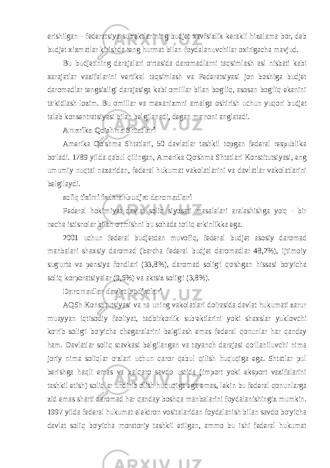 erishilgan - federatsiya sub&#39;ektlarining budjet xavfsizlik kerakli hizalama bor, deb budjet xizmatlar kirishda teng hurmat bilan-foydalanuvchilar oxirigacha mavjud. Bu budjetining darajalari o&#39;rtasida daromadlarni taqsimlash asl nisbati kabi xarajatlar vazifalarini vertikal taqsimlash va Federatsiyasi jon boshiga budjet daromadlar tengsizligi darajasiga kabi omillar bilan bog&#39;liq, asosan bog&#39;liq ekanini ta&#39;kidlash lozim. Bu omillar va mexanizmni amalga oshirish uchun yuqori budjet talab konsentratsiyasi bilan belgilanadi, degan ma&#39;noni anglatadi. Amerika Qo&#39;shma Shtatlari Amerika Qo&#39;shma Shtatlari, 50 davlatlar tashkil topgan federal respublika bo&#39;ladi. 1789 yilda qabul qilingan, Amerika Qo&#39;shma Shtatlari Konstitutsiyasi, eng umumiy nuqtai nazaridan, federal hukumat vakolatlarini va davlatlar vakolatlarini belgilaydi. soliq tizimi federal budjet daromadlari Federal hokimiyat davlat soliq siyosati masalalari aralashishga yo&#39;q - bir necha istisnolar bilan o&#39;tmishni bu sohada to&#39;liq erkinlikka ega. 2001 uchun federal budjetdan muvofiq, federal budjet asosiy daromad manbalari shaxsiy daromad (barcha federal budjet daromadlar 48,2%), ijtimoiy sug&#39;urta va pensiya fondlari (33,8%), daromad solig&#39;i qo&#39;shgan hissasi bo&#39;yicha soliq korporatsiyalar (9,6%) va aktsiz solig&#39;i (3,8%). Daromadlar davlat budjetlari AQSh Konstitutsiyasi va na uning vakolatlari doirasida davlat hukumati zarur muayyan iqtisodiy faoliyat, tadbirkorlik sub&#39;ektlarini yoki shaxslar yuklovchi ko&#39;rib solig&#39;i bo&#39;yicha chegaralarini belgilash emas federal qonunlar har qanday ham. Davlatlar soliq stavkasi belgilangan va tayanch darajasi qo&#39;llaniluvchi nima joriy nima soliqlar o&#39;zlari uchun qaror qabul qilish huquqiga ega. Shtatlar pul berishga haqli emas va xalqaro savdo ustida (import yoki eksport vazifalarini tashkil etish) soliqlar undirib olish huquqiga ega emas, lekin bu federal qonunlarga zid emas sharti daromad har qanday boshqa manbalarini foydalanishingiz mumkin. 1997 yilda federal hukumat elektron vositalaridan foydalanish bilan savdo bo&#39;yicha davlat soliq bo&#39;yicha moratoriy tashkil etilgan, ammo bu ishi federal hukumat 