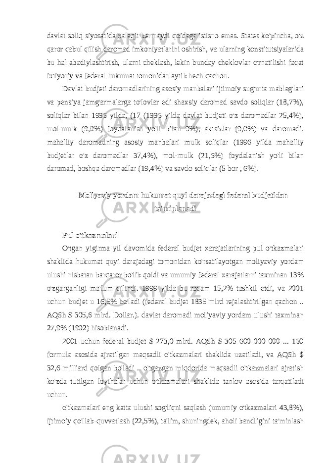 davlat soliq siyosatida xalaqit bermaydi qoidaga istisno emas. States ko&#39;pincha, o&#39;z qaror qabul qilish daromad imkoniyatlarini oshirish, va ularning konstitutsiyalarida bu hal abadiylashtirish, ularni cheklash, lekin bunday cheklovlar o&#39;rnatilishi faqat ixtiyoriy va federal hukumat tomonidan aytib hech qachon. Davlat budjeti daromadlarining asosiy manbalari ijtimoiy sug&#39;urta mablag&#39;lari va pensiya jamg&#39;armalarga to&#39;lovlar edi shaxsiy daromad savdo soliqlar (18,7%), soliqlar bilan 1996 yilda, (17 (1996 yilda davlat budjeti o&#39;z daromadlar 25,4%), mol-mulk (9,0%) foydalanish yo&#39;li bilan 9%), aktsizlar (9,0%) va daromadi. mahalliy daromadning asosiy manbalari mulk soliqlar (1996 yilda mahalliy budjetlar o&#39;z daromadlar 37,4%), mol-mulk (21,6%) foydalanish yo&#39;li bilan daromad, boshqa daromadlar (19,4%) va savdo soliqlar (5 bor , 6%). Moliyaviy yordam hukumat quyi darajadagi federal budjetidan ta&#39;minlanadi Pul o&#39;tkazmalari O&#39;tgan yigirma yil davomida federal budjet xarajatlarining pul o&#39;tkazmalari shaklida hukumat quyi darajadagi tomonidan ko&#39;rsatilayotgan moliyaviy yordam ulushi nisbatan barqaror bo&#39;lib qoldi va umumiy federal xarajatlarni taxminan 13% o&#39;zgarganligi ma&#39;lum qilindi. 1999 yilda bu raqam 15,2% tashkil etdi, va 2001 uchun budjet u 16,5% bo&#39;ladi (federal budjet 1835 mlrd rejalashtirilgan qachon .. AQSh $ 305,6 mlrd. Dollar.). davlat daromadi moliyaviy yordam ulushi taxminan 27,9% (1992) hisoblanadi. 2001 uchun federal budjet $ 273,0 mlrd. AQSh $ 305 600 000 000 ... 160 formula asosida ajratilgan maqsadli o&#39;tkazmalari shaklida uzatiladi, va AQSh $ 32,6 milliard qolgan bo&#39;ladi .. o&#39;tgazgan miqdorida maqsadli o&#39;tkazmalari ajratish ko&#39;zda tutilgan loyihalar uchun o&#39;tkazmalari shaklida tanlov asosida tarqatiladi uchun. o&#39;tkazmalari eng katta ulushi sog&#39;liqni saqlash (umumiy o&#39;tkazmalari 43,8%), ijtimoiy qo&#39;llab-quvvatlash (22,5%), ta&#39;lim, shuningdek, aholi bandligini ta&#39;minlash 