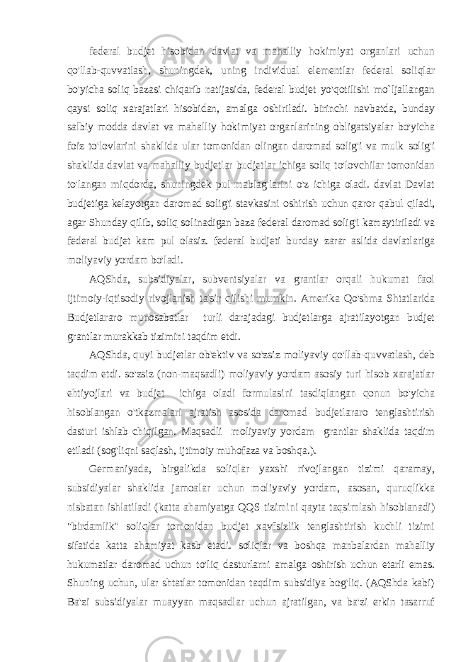 federal budjet hisobidan davlat va mahalliy hokimiyat organlari uchun qo&#39;llab-quvvatlash, shuningdek, uning individual elementlar federal soliqlar bo&#39;yicha soliq bazasi chiqarib natijasida, federal budjet yo&#39;qotilishi mo`ljallangan qaysi soliq xarajatlari hisobidan, amalga oshiriladi. birinchi navbatda, bunday salbiy modda davlat va mahalliy hokimiyat organlarining obligatsiyalar bo&#39;yicha foiz to&#39;lovlarini shaklida ular tomonidan olingan daromad solig&#39;i va mulk solig&#39;i shaklida davlat va mahalliy budjetlar budjetlar ichiga soliq to&#39;lovchilar tomonidan to&#39;langan miqdorda, shuningdek pul mablag&#39;larini o&#39;z ichiga oladi. davlat Davlat budjetiga kelayotgan daromad solig&#39;i stavkasini oshirish uchun qaror qabul qiladi, agar Shunday qilib, soliq solinadigan baza federal daromad solig&#39;i kamaytiriladi va federal budjet kam pul olasiz. federal budjeti bunday zarar aslida davlatlariga moliyaviy yordam bo&#39;ladi. AQShda, subsidiyalar, subventsiyalar va grantlar orqali hukumat faol ijtimoiy-iqtisodiy rivojlanish ta&#39;sir qilishi mumkin. Amerika Qo&#39;shma Shtatlarida Budjetlararo munosabatlar turli darajadagi budjetlarga ajratilayotgan budjet grantlar murakkab tizimini taqdim etdi. AQShda, quyi budjetlar ob&#39;ektiv va so&#39;zsiz moliyaviy qo&#39;llab-quvvatlash, deb taqdim etdi. so&#39;zsiz (non-maqsadli) moliyaviy yordam asosiy turi hisob xarajatlar ehtiyojlari va budjet ichiga oladi formulasini tasdiqlangan qonun bo&#39;yicha hisoblangan o&#39;tkazmalari ajratish asosida daromad budjetlararo tenglashtirish dasturi ishlab chiqilgan . Maqsadli moliyaviy yordam grantlar shaklida taqdim etiladi (sog&#39;liqni saqlash, ijtimoiy muhofaza va boshqa.). Germaniyada, birgalikda soliqlar yaxshi rivojlangan tizimi qaramay, subsidiyalar shaklida jamoalar uchun moliyaviy yordam, asosan, quruqlikka nisbatan ishlatiladi (katta ahamiyatga QQS tizimini qayta taqsimlash hisoblanadi) &#34;birdamlik&#34; soliqlar tomonidan budjet xavfsizlik tenglashtirish kuchli tizimi sifatida katta ahamiyat kasb etadi. soliqlar va boshqa manbalardan mahalliy hukumatlar daromad uchun to&#39;liq dasturlarni amalga oshirish uchun etarli emas. Shuning uchun, ular shtatlar tomonidan taqdim subsidiya bog&#39;liq. (AQShda kabi) Ba&#39;zi subsidiyalar muayyan maqsadlar uchun ajratilgan, va ba&#39;zi erkin tasarruf 