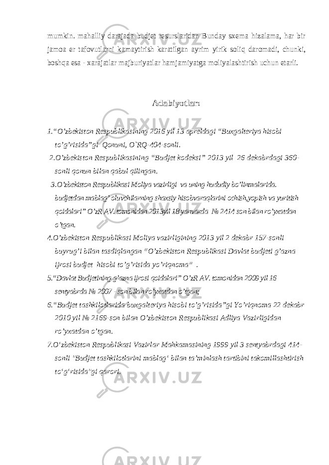 mumkin. mahalliy darajada budjet resurslaridan Bunday sxema hizalama, har bir jamoa er tafovutlarni kamaytirish karatilgan ayrim yirik soliq daromadi, chunki, boshqa esa - xarajatlar majburiyatlar hamjamiyatga moliyalashtirish uchun etarli. Adabiyotlar: 1.“ O’zbekiston Respublikasining 2016 yil 13 apreldagi “Buxgalteriya hisobi to’g’risida”gi Qonuni, O`RQ-404-sonli. 2.O’zbekiston Respublikasining “Budjet kodeksi” 2013 yil 26 dekabrdagi 360- sonli qonun bilan qabul qilingan . 3. O’zbekiston Respublikasi Moliya vazirligi va uning hududiy bo’linmalarida. budjetdan mablag’ oluvchilarning shaxsiy hisobvaraqlarini ochish,yopish va yuritish qoidalari” O’zR AV. tomonidan 2013yil 18 yanvarda № 2414 son bilan ro’yxatdan o’tgan. 4. O’zbekiston Respublikasi Moliya vazirligining 2013 yil 2 dekabr 157-sonli buyrug’i bilan tasdiqlangan “ O’zbekiston Respublikasi Davlat budjeti g’azna ijrosi budjet hisobi to’g’risida yo’riqnoma ” . 5.“Davlat Budjetining g’azna ijrosi qoidalari” O’zR AV. tomonidan 2009 yil 16 sentyabrda № 2007 - son bilan ro’yxatdan o’tgan; 6.“Budjet tashkilotlarida buxgalteriya hisobi to’g’risida”gi Yo’riqnoma 22 dekabr 2010 yil № 2169-son bilan O’zbekiston Respublikasi Adliya Vazirligidan ro’yxatdan o’tgan. 7 .O‘zbekiston Respublikasi Vazirlar Mahkamasining 1999 yil 3 sentyabrdagi 414- sonli &#34;Budjet tashkilotlarini mablag‘ bilan ta’minlash tartibini takomillashtirish to‘g‘risida&#34;gi qarori. 