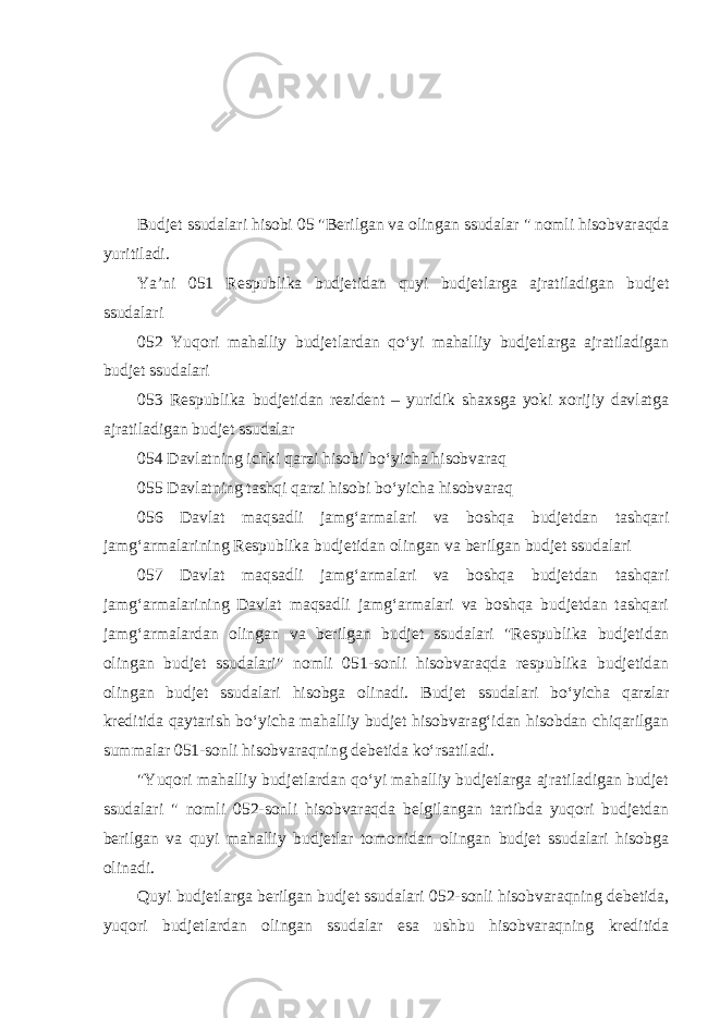 Budjet ssudalari hisobi 05 &#34;Berilgan va olingan ssudalar &#34; nomli hisobvaraqda yuritiladi. Ya’ni 051 Respublika budjetidan quyi budjetlarga ajratiladigan budjet ssudalari 052 Yuqori mahalliy budjetlardan qo‘yi mahalliy budjetlarga ajratiladigan budjet ssudalari 053 Respublika budjetidan rezident – yuridik shaxsga yoki xorijiy davlatga ajratiladigan budjet ssudalar 054 Davlatning ichki qarzi hisobi bo‘yicha hisobvaraq 055 Davlatning tashqi qarzi hisobi bo‘yicha hisobvaraq 056 Davlat maqsadli jamg‘armalari va boshqa budjetdan tashqari jamg‘armalarining Respublika budjetidan olingan va berilgan budjet ssudalari 057 Davlat maqsadli jamg‘armalari va boshqa budjetdan tashqari jamg‘armalarining Davlat maqsadli jamg‘armalari va boshqa budjetdan tashqari jamg‘armalardan olingan va berilgan budjet ssudalari &#34;Respublika budjetidan olingan budjet ssudalari&#34; nomli 051-sonli hisobvaraqda respublika budjetidan olingan budjet ssudalari hisobga olinadi. Budjet ssudalari bo‘yicha qarzlar kreditida qaytarish bo‘yicha mahalliy budjet hisobvarag‘idan hisobdan chiqarilgan summalar 051-sonli hisobvaraqning debetida ko‘rsatiladi. &#34;Yuqori mahalliy budjetlardan qo‘yi mahalliy budjetlarga ajratiladigan budjet ssudalari &#34; nomli 052-sonli hisobvaraqda belgilangan tartibda yuqori budjetdan berilgan va quyi mahalliy budjetlar tomonidan olingan budjet ssudalari hisobga olinadi.   Quyi budjetlarga berilgan budjet ssudalari 052-sonli hisobvaraqning debetida, yuqori budjetlardan olingan ssudalar esa ushbu hisobvaraqning kreditida 