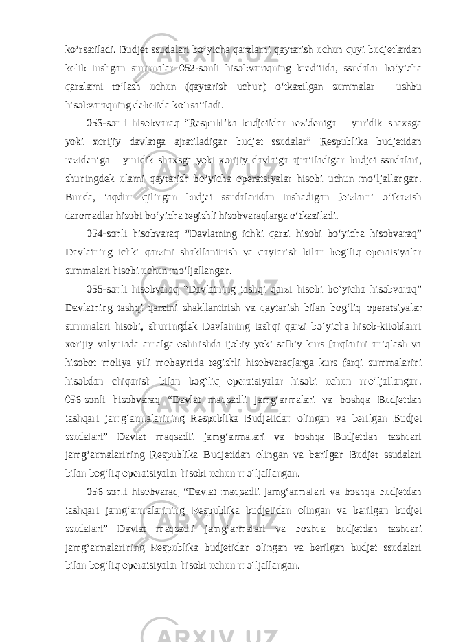 ko‘rsatiladi. Budjet ssudalari bo‘yicha qarzlarni qaytarish uchun quyi budjetlardan kelib tushgan summalar 052-sonli hisobvaraqning kreditida, ssudalar bo‘yicha qarzlarni to‘lash uchun (qaytarish uchun) o‘tkazilgan summalar - ushbu hisobvaraqning debetida ko‘rsatiladi. 053-sonli hisobvaraq “Respublika budjetidan rezidentga – yuridik shaxsga yoki xorijiy davlatga ajratiladigan budjet ssudalar” Respublika budjetidan rezidentga – yuridik shaxsga yoki xorijiy davlatga ajratiladigan budjet ssudalari, shuningdek ularni qaytarish bo‘yicha operatsiyalar hisobi uchun mo‘ljallangan. Bunda, taqdim qilingan budjet ssudalaridan tushadigan foizlarni o‘tkazish daromadlar hisobi bo‘yicha tegishli hisobvaraqlarga o‘tkaziladi. 054-sonli hisobvaraq “Davlatning ichki qarzi hisobi bo‘yicha hisobvaraq” Davlatning ichki qarzini shakllantirish va qaytarish bilan bog‘liq operatsiyalar summalari hisobi uchun mo‘ljallangan. 055-sonli hisobvaraq “Davlatning tashqi qarzi hisobi bo‘yicha hisobvaraq” Davlatning tashqi qarzini shakllantirish va qaytarish bilan bog‘liq operatsiyalar summalari hisobi, shuningdek Davlatning tashqi qarzi bo‘yicha hisob-kitoblarni xorijiy valyutada amalga oshirishda ijobiy yoki salbiy kurs farqlarini aniqlash va hisobot moliya yili mobaynida tegishli hisobvaraqlarga kurs farqi summalarini hisobdan chiqarish bilan bog‘liq operatsiyalar hisobi uchun mo‘ljallangan. 056-sonli hisobvaraq “Davlat maqsadli jamg‘armalari va boshqa Budjetdan tashqari jamg‘armalarining Respublika Budjetidan olingan va berilgan Budjet ssudalari” Davlat maqsadli jamg‘armalari va boshqa Budjetdan tashqari jamg‘armalarining Respublika Budjetidan olingan va berilgan Budjet ssudalari bilan bog‘liq operatsiyalar hisobi uchun mo‘ljallangan. 056-sonli hisobvaraq “Davlat maqsadli jamg‘armalari va boshqa budjetdan tashqari jamg‘armalarining Respublika budjetidan olingan va berilgan budjet ssudalari” Davlat maqsadli jamg‘armalari va boshqa budjetdan tashqari jamg‘armalarining Respublika budjetidan olingan va berilgan budjet ssudalari bilan bog‘liq operatsiyalar hisobi uchun mo‘ljallangan. 