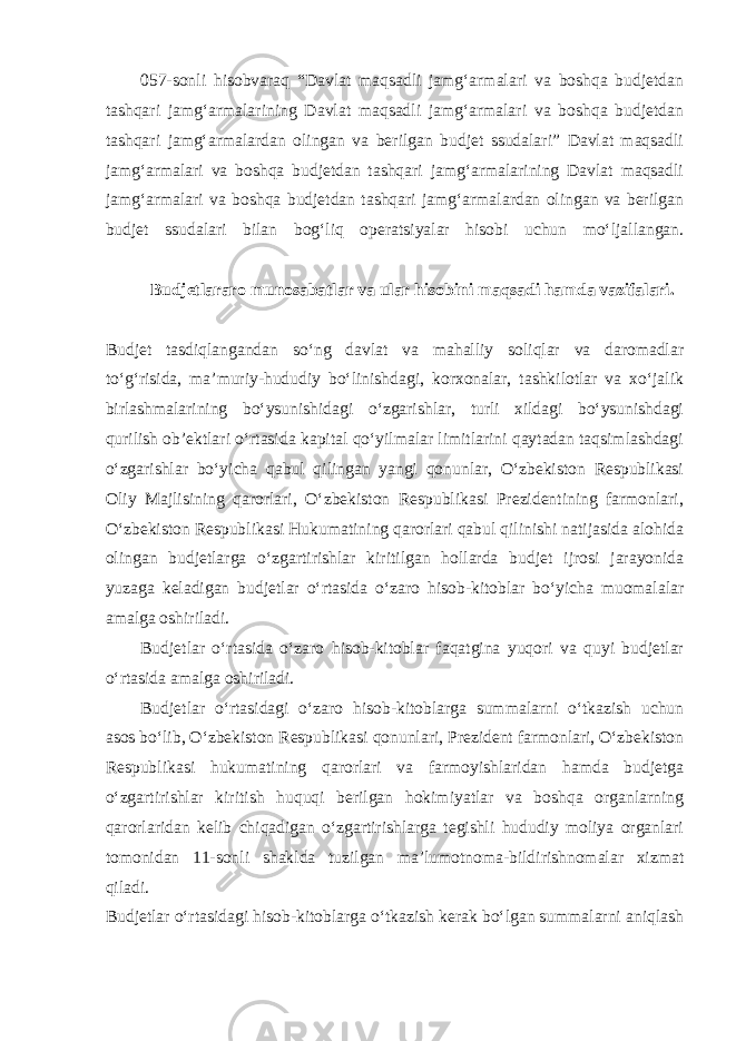 057-sonli hisobvaraq “Davlat maqsadli jamg‘armalari va boshqa budjetdan tashqari jamg‘armalarining Davlat maqsadli jamg‘armalari va boshqa budjetdan tashqari jamg‘armalardan olingan va berilgan budjet ssudalari” Davlat maqsadli jamg‘armalari va boshqa budjetdan tashqari jamg‘armalarining Davlat maqsadli jamg‘armalari va boshqa budjetdan tashqari jamg‘armalardan olingan va berilgan budjet ssudalari bilan bog‘liq operatsiyalar hisobi uchun mo‘ljallangan. Budjetlararo munosabatlar va ular hisobini maqsadi hamda vazifalari. Budjet tasdiqlangandan so‘ng davlat va mahalliy soliqlar va daromadlar to‘g‘risida, ma’muriy-hududiy bo‘linishdagi, korxonalar, tashkilotlar va xo‘jalik birlashmalarining bo‘ysunishidagi o‘zgarishlar, turli xildagi bo‘ysunishdagi qurilish ob’ektlari o‘rtasida kapital qo‘yilmalar limitlarini qaytadan taqsimlashdagi o‘zgarishlar bo‘yicha qabul qilingan yangi qonunlar, O‘zbekiston Respublikasi Oliy Majlisining qarorlari, O‘zbekiston Respublikasi Prezidentining farmonlari, O‘zbekiston Respublikasi Hukumatining qarorlari qabul qilinishi natijasida alohida olingan budjetlarga o‘zgartirishlar kiritilgan hollarda budjet ijrosi jarayonida yuzaga keladigan budjetlar o‘rtasida o‘zaro hisob-kitoblar bo‘yicha muomalalar amalga oshiriladi. Budjetlar o‘rtasida o‘zaro hisob-kitoblar faqatgina yuqori va quyi budjetlar o‘rtasida amalga oshiriladi. Budjetlar o‘rtasidagi o‘zaro hisob-kitoblarga summalarni o‘tkazish uchun asos bo‘lib, O‘zbekiston Respublikasi qonunlari, Prezident farmonlari, O‘zbekiston Respublikasi hukumatining qarorlari va farmoyishlaridan hamda budjetga o‘zgartirishlar kiritish huquqi berilgan hokimiyatlar va boshqa organlarning qarorlaridan kelib chiqadigan o‘zgartirishlarga tegishli hududiy moliya organlari tomonidan 11-sonli shaklda tuzilgan ma’lumotnoma-bildirishnomalar xizmat qiladi. Budjetlar o‘rtasidagi hisob-kitoblarga o‘tkazish kerak bo‘lgan summalarni aniqlash 