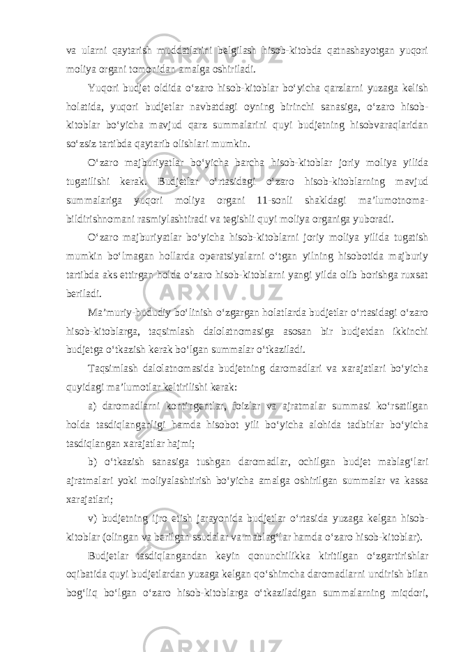 va ularni qaytarish muddatlarini belgilash hisob-kitobda qatnashayotgan yuqori moliya organi tomonidan amalga oshiriladi. Yuqori budjet oldida o‘zaro hisob-kitoblar bo‘yicha qarzlarni yuzaga kelish holatida, yuqori budjetlar navbatdagi oyning birinchi sanasiga, o‘zaro hisob- kitoblar bo‘yicha mavjud qarz summalarini quyi budjetning hisobvaraqlaridan so‘zsiz tartibda qaytarib olishlari mumkin. O‘zaro majburiyatlar bo‘yicha barcha hisob-kitoblar joriy moliya yilida tugatilishi kerak. Budjetlar o‘rtasidagi o‘zaro hisob-kitoblarning mavjud summalariga yuqori moliya organi 11-sonli shakldagi ma’lumotnoma- bildirishnomani rasmiylashtiradi va tegishli quyi moliya organiga yuboradi. O‘zaro majburiyatlar bo‘yicha hisob-kitoblarni joriy moliya yilida tugatish mumkin bo‘lmagan hollarda operatsiyalarni o‘tgan yilning hisobotida majburiy tartibda aks ettirgan holda o‘zaro hisob-kitoblarni yangi yilda olib borishga ruxsat beriladi.   Ma’muriy-hududiy bo‘linish o‘zgargan holatlarda budjetlar o‘rtasidagi o‘zaro hisob-kitoblarga, taqsimlash dalolatnomasiga asosan bir budjetdan ikkinchi budjetga o‘tkazish kerak bo‘lgan summalar o‘tkaziladi. Taqsimlash dalolatnomasida budjetning daromadlari va xarajatlari bo‘yicha quyidagi ma’lumotlar keltirilishi kerak: a) daromadlarni kontingentlar, foizlar va ajratmalar summasi ko‘rsatilgan holda tasdiqlanganligi hamda hisobot yili bo‘yicha alohida tadbirlar bo‘yicha tasdiqlangan xarajatlar hajmi; b) o‘tkazish sanasiga tushgan daromadlar, ochilgan budjet mablag‘lari ajratmalari yoki moliyalashtirish bo‘yicha amalga oshirilgan summalar va kassa xarajatlari; v) budjetning ijro etish jarayonida budjetlar o‘rtasida yuzaga kelgan hisob- kitoblar (olingan va berilgan ssudalar va mablag‘lar hamda o‘zaro hisob-kitoblar). Budjetlar tasdiqlangandan keyin qonunchilikka kiritilgan o‘zgartirishlar oqibatida quyi budjetlardan yuzaga kelgan qo‘shimcha daromadlarni undirish bilan bog‘liq bo‘lgan o‘zaro hisob-kitoblarga o‘tkaziladigan summalarning miqdori, 