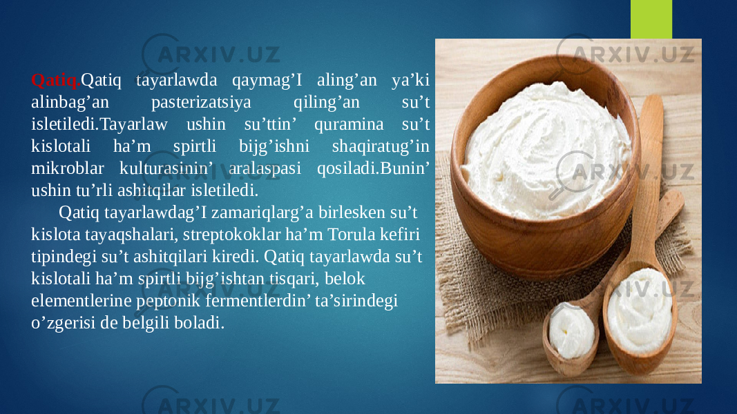 Qatiq. Qatiq tayarlawda qaymag’I aling’an ya’ki alinbag’an pasterizatsiya qiling’an su’t isletiledi.Tayarlaw ushin su’ttin’ quramina su’t kislotali ha’m spirtli bijg’ishni shaqiratug’in mikroblar kulturasinin’ aralaspasi qosiladi.Bunin’ ushin tu’rli ashitqilar isletiledi. Qatiq tayarlawdag’I zamariqlarg’a birlesken su’t kislota tayaqshalari, streptokoklar ha’m Torula kefiri tipindegi su’t ashitqilari kiredi. Qatiq tayarlawda su’t kislotali ha’m spirtli bijg’ishtan tisqari, belok elementlerine peptonik fermentlerdin’ ta’sirindegi o’zgerisi de belgili boladi. 