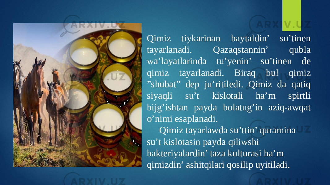 Qimiz tiykarinan baytaldin’ su’tinen tayarlanadi. Qazaqstannin’ qubla wa’layatlarinda tu’yenin’ su’tinen de qimiz tayarlanadi. Biraq bul qimiz ”shubat” dep ju’ritiledi. Qimiz da qatiq siyaqli su’t kislotali ha’m spirtli bijg’ishtan payda bolatug’in aziq-awqat o’nimi esaplanadi. Qimiz tayarlawda su’ttin’ quramina su’t kislotasin payda qiliwshi bakteriyalardin’ taza kulturasi ha’m qimizdin’ ashitqilari qosilip uyitiladi. 