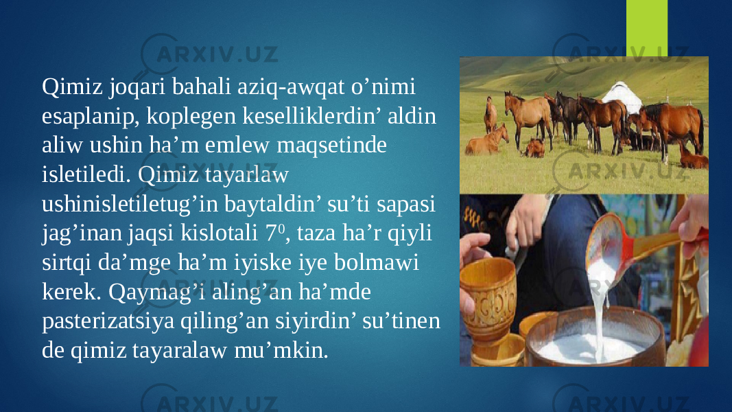 Qimiz joqari bahali aziq-awqat o’nimi esaplanip, koplegen keselliklerdin’ aldin aliw ushin ha’m emlew maqsetinde isletiledi. Qimiz tayarlaw ushinisletiletug’in baytaldin’ su’ti sapasi jag’inan jaqsi kislotali 7 0 , taza ha’r qiyli sirtqi da’mge ha’m iyiske iye bolmawi kerek. Qaymag’i aling’an ha’mde pasterizatsiya qiling’an siyirdin’ su’tinen de qimiz tayaralaw mu’mkin. 