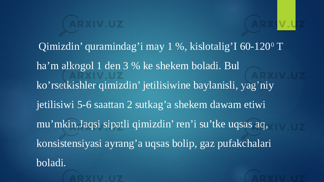  Qimizdin’ quramindag’i may 1 %, kislotalig’I 60-120 0 T ha’m alkogol 1 den 3 % ke shekem boladi. Bul ko’rsetkishler qimizdin’ jetilisiwine baylanisli, yag’niy jetilisiwi 5-6 saattan 2 sutkag’a shekem dawam etiwi mu’mkin.Jaqsi sipatli qimizdin’ ren’i su’tke uqsas aq, konsistensiyasi ayrang’a uqsas bolip, gaz pufakchalari boladi. 