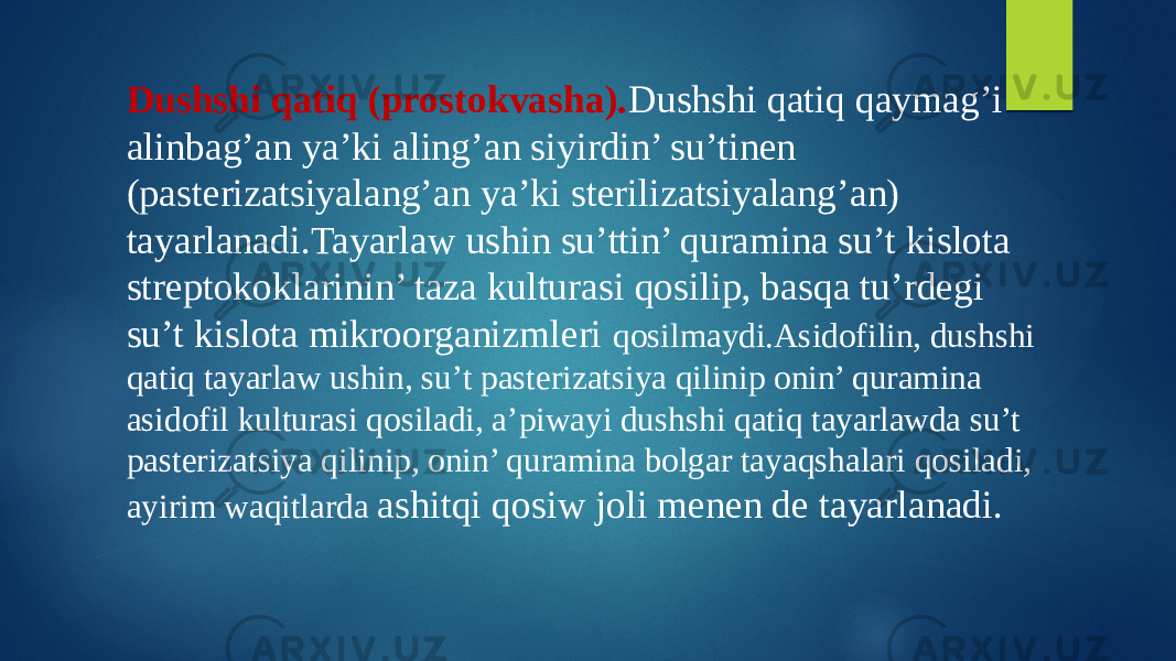 Dushshi qatiq (prostokvasha). Dushshi qatiq qaymag’i alinbag’an ya’ki aling’an siyirdin’ su’tinen (pasterizatsiyalang’an ya’ki sterilizatsiyalang’an) tayarlanadi.Tayarlaw ushin su’ttin’ quramina su’t kislota streptokoklarinin’ taza kulturasi qosilip, basqa tu’rdegi su’t kislota mikroorganizmleri qosilmaydi.Asidofilin, dushshi qatiq tayarlaw ushin, su’t pasterizatsiya qilinip onin’ quramina asidofil kulturasi qosiladi, a’piwayi dushshi qatiq tayarlawda su’t pasterizatsiya qilinip, onin’ quramina bolgar tayaqshalari qosiladi, ayirim waqitlarda ashitqi qosiw joli menen de tayarlanadi. 