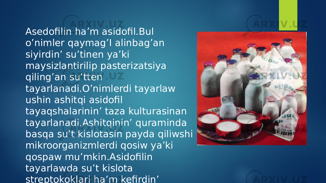 Asedofilin ha’m asidofil.Bul o’nimler qaymag’I alinbag’an siyirdin’ su’tinen ya’ki maysizlantirilip pasterizatsiya qiling’an su’tten tayarlanadi.O’nimlerdi tayarlaw ushin ashitqi asidofil tayaqshalarinin’ taza kulturasinan tayarlanadi.Ashitqinin’ quraminda basqa su’t kislotasin payda qiliwshi mikroorganizmlerdi qosiw ya’ki qospaw mu’mkin.Asidofilin tayarlawda su’t kislota streptokoklari ha’m kefirdin’ ashitqilari qosiladi. 