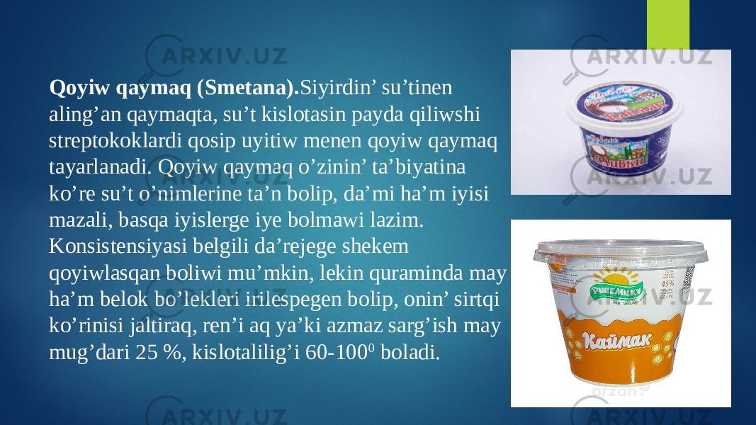 Qoyiw qaymaq (Smetana). Siyirdin’ su’tinen aling’an qaymaqta, su’t kislotasin payda qiliwshi streptokoklardi qosip uyitiw menen qoyiw qaymaq tayarlanadi. Qoyiw qaymaq o’zinin’ ta’biyatina ko’re su’t o’nimlerine ta’n bolip, da’mi ha’m iyisi mazali, basqa iyislerge iye bolmawi lazim. Konsistensiyasi belgili da’rejege shekem qoyiwlasqan boliwi mu’mkin, lekin quraminda may ha’m belok bo’lekleri irilespegen bolip, onin’ sirtqi ko’rinisi jaltiraq, ren’i aq ya’ki azmaz sarg’ish may mug’dari 25 %, kislotalilig’i 60-100 0 boladi. 